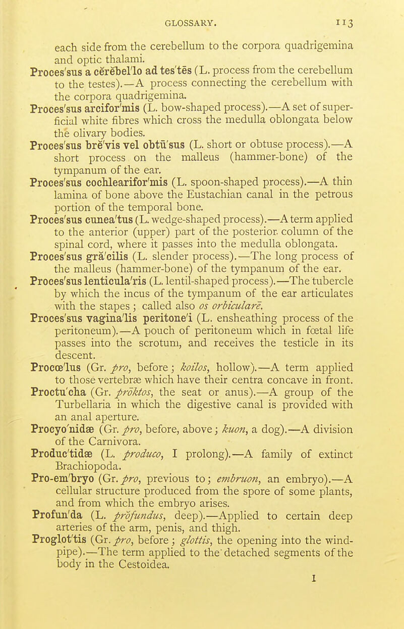 each side from the cerebellum to the corpora quadrigemina and optic thalami. Proces'sus a cerehel'lo ad tes'tes (L. process from the cerebellum to the testes).—A process connecting the cerebellum with the corpora quadrigemina, Proces'sus arcifor'mis (L. bow-shaped process).—A set of super- ficial white fibres which cross the medulla oblongata below the olivary bodies. Proces'sus bre'vis vel ohtu'sus (L. short or obtuse process).—A short process on the malleus (hammer-bone) of the tympanum of the ear. Proces'sus cochlearifor'mis (L. spoon-shaped process).—A thin lamina of bone above the Eustachian canal in the petrous portion of the temporal bone. Proces'sus cunea'tus (L. wedge-shaped process).—A term applied to the anterior (upper) part of the posterior, column of the spinal cord, where it passes into the medulla oblongata. Proces'sus gra'cilis (L. slender process).—The long process of the malleus (hammer-bone) of the tympanum of the ear. Proces'sus lenticula'ris (L. lentil-shaped process).—The tubercle by which the incus of the tympanum of the ear articulates with the stapes ; called also os orhiailare. Proces'sus vagina'lis peritone'i (L. ensheathing process of the peritoneum).—A pouch of peritoneum which in foetal life passes into the scrotum, and receives the testicle in its descent. Procoe'lus (Gr. pro, before; koilos, hollow).—A term applied to those vertebras which have their centra concave in front. Proctu'cha (Gr. pvktos, the seat or anus).—A group of the Turbellaria in which the digestive canal is provided with an anal aperture. Procyo'nidse {Gr. pro, before, above; kuon, a dog).—^A division of the Carnivora. Produc'tidse (L. produco, I prolong).—A family of extinct Brachiopoda. Pro-em'bryo {Gr.pro, previous to; embruon, an embryo).—A cellular structure produced from the spore of some plants, and from which the embryo arises. Profuu'da (L. profu?idtis, deep).—Applied to certain deep arteries of the arm, penis, and thigh. Proglot'tis (Gr. pro, before; glottis, the opening into the wind- pipe).—The term apphed to the'detached segments of the body in the Cestoidea.