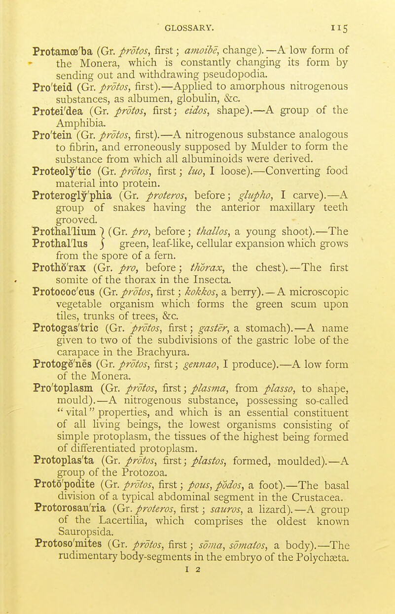 Protamoe'ba (Gr. protos, first; amoibe, change). —A low form of the Monera, which is constantly changing its form by sending out and withdrawing pseudopodia. Pro'teid (Gr. protos, first).—Applied to amorphous nitrogenous substances, as albumen, globulin, &c. Protei'dea (Gr. protos, first; eidos, shape).—A group of the Amphibia. Pro'tein (Gr. protos, first).—A nitrogenous substance analogous to fibrin, and erroneously supposed by Mulder to form the substance from which all albuminoids were derived. Proteoly'tie (Gr. protos, first; luo, I loose).—Converting food material into protein. Proterogly'pMa (Gr. proteros, before; glupho, I carve).—A group of snakes having the anterior maxillary teeth grooved. Prothal'lus j green, leaf-like, cellular expansion which grows from the spore of a fern. Protho'rax (Gr. pro, before; thorax, the chest). —The first somite of the thorax in the Insecta. Protoeoc'cus {Gr. protos, first; kokkos, a berry). —A microscopic vegetable organism which forms the green scum upon tiles, trunks of trees, &c. Protogas'trie (Gr. protos, first; gaster, a stomach).—A name given to two of the subdivisions of the gastric lobe of the carapace in the Brachyura. Protoge'nes (Gr. protos, first; gennao, I produce).—A low form of the Monera. Pro'toplasm (Gr. protos, first; plasma, from plasso, to shape, mould).—A nitrogenous substance, possessing so-called  vital properties, and which is an essential constituent of all living beings, the lowest organisms consisting of simple protoplasm, the tissues of the highest being formed of differentiated protoplasm. Protoplas'ta (Gr. protos, first; plastos, formed, moulded).—A group of the Protozoa. Proto'podite (Gr. protos, first; pons, podos, a foot).—The basal division of a typical abdominal segment in the Crustacea. Protorosau'ria (fix. proteros, first; sauros, a lizard).—A group of the Lacertilia, which comprises the oldest known Sauropsida. Protoso'mites (Gr. protos, first; soma, somaios, a body).—The rudimentary body-segments in the embryo of the Polychaeta. thallos, a young shoot).—The I 2