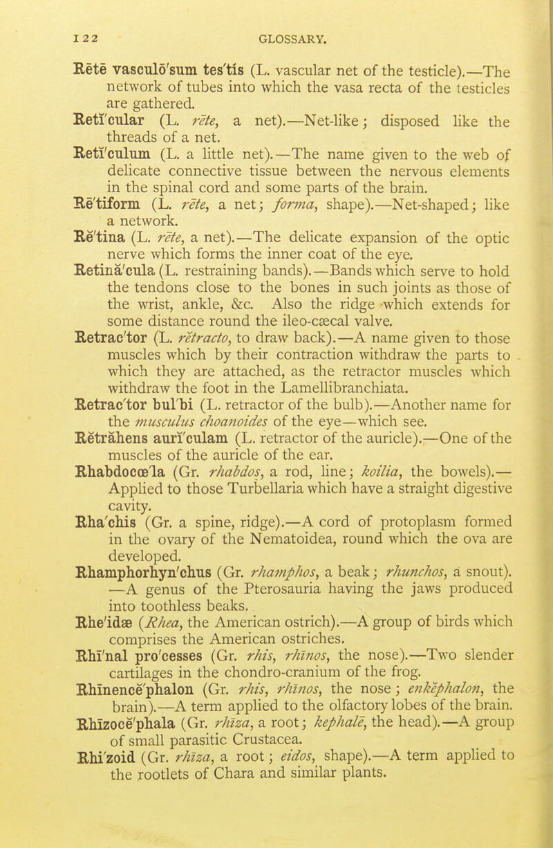 Rete vasculo'sum tes'tis (L. vascular net of the testicle).—The network of tubes into which the vasa recta of the testicles are gathered. Reti'cular (L. rete, a net).—Net-like; disposed like the threads of a net. Reti'culuin (L. a little net). —The name given to the web of delicate connective tissue between the nervous elements in the spinal cord and some parts of the brain. Re'tiform (L. rete, a net; forma, shape).—Net-shaped; like a network. Re'tina (L. rete, a net).—The delicate expansion of the optic nerve which forms the inner coat of the eye. Retina'cula (L. restraining bands).—Bands which serve to hold the tendons close to the bones in such joints as those of the wrist, ankle, &c. Also the ridge which extends for some distance round the ileo-caecal valve. Retrac'tor (L. retracto, to draw back).—A name given to those muscles which by their contraction withdraw the parts to which they are attached, as the retractor muscles which withdraw the foot in the Lamellibranchiata, Retrac'tor bul'bi (L. retractor of the bulb).—Another name for the musculus choanoides of the eye—which see. Retrahens auri'culam (L. retractor of the auricle).—One of the muscles of the auricle of the ear. Rhabdoccela (Gr. rhabdos, a rod, line; koilia, the bowels).— Applied to those Turbellaria which have a straight digestive cavity. Rha'chis (Gr. a spine, ridge).—A cord of protoplasm formed in the ovary of the Nematoidea, round which the ova are developed. Rhamphorliyn'chus (Gr. rha?nphos, a beak; rhunchos, a snout). —A genus of the Pterosauria having the jaws produced into toothless beaks. Rhe'idae {Rhea, the American ostrich).—A group of birds which comprises the American ostriches. Rhrnal pro'cesses (Gr, rhis, rhinos, the nose).—Two slender cartilages in the chondro-cranium of the frog. Rhinence'phalon (Gr. rhis, rhinos, the nose; enkephalon, the brain).—A term applied to the olfactory lobes of the brain. Rhizoce'phala (Gr. rhiza, a root; kephale, the head).—A group of small parasitic Crustacea, RM'zoid (Gr. rhiza, a root; eidos, shape).—A term applied to the rootlets of Chara and similar plants.
