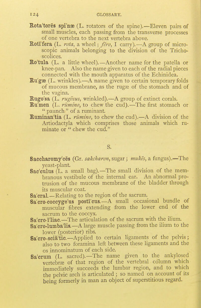 Rota'tores spi'nse (L, rotators of the spine).—Eleven pairs of small muscles, each passing from the transverse processes of one vertebra to the next vertebra above. E.oti'fera (L. rota, a wheel; fei'o, I carry).—A group of micro- scopic animals belonging to the division of the Tricho- scolices. Ro'tula (L. a little wheel). —Another name for the patella or knee-pan. Also the name given to each of the radial pieces connected with the mouth apparatus of the Echinidea. E.u'g'se (L. wrinkles).—A name given to certain temporary folds of mucous membrane, as the rugae of the stomach and of the vagina. Rugo'sa (L. rugdsus, wrinkled).—A group of extinct corals. Rii'meii (L. riimino, to chew the cud).—The first stomach or *' paunch  of a ruminant. Ruminan'tia (L. rumino, to chew the cud).—A division of the Artiodactyla which comprises those animals which ru- minate or  chew the cud. S. Saccharomy'ces (Gr. sakcharofi, sugar; tmikes, a fungus).—The yeast-plant. Sac'culus (L. a small bag).—The small division of the mem- branous vestibule of the internal ear. An abnormal pro- trusion of the mucous membrane of the bladder through its muscular coat. Sa'cral.—Relating to the region of the sacrum. Sa'cro-coccyge'us posticus.—A small occasional bundle of muscular fibres extending from the lower end of the sacrum to the coccyx. Sa'cro-i'liac—The articulation of the sacrum with the ilium. Sa'cro-lumba'lis.—A large muscle passing from the ilium to the lower (posterior) ribs, Sa'cro-scia'tic.—Applied to certain ligaments of the pelvis; also to two foramina left between these ligaments and the OS innominatum of each side. Sa'crum (L. sacred).—The name given to the ankylosed vertebrae of that region of the vertebral column which immediately succeeds the lumbar region, and to which the pelvic arch is articulated ; so named on account of its being formerly in man an object of superstitious regard.