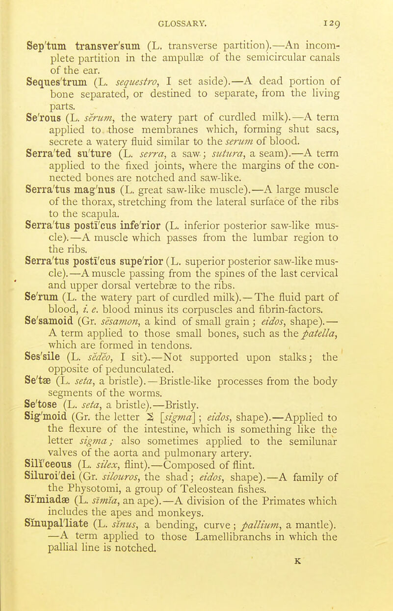 Sep'tum transver'sum (L. transverse partition).—An incom- plete partition in the ampullae of the semicircular canals of the ear. Seques'trum (L. sequestra, I set aside).—A dead portion of bone separated, or destined to separate, from the living parts. Se'rous (L. serum, the watery part of curdled milk).—A term applied to..those membranes which, forming shut sacs, secrete a watery fluid similar to the serum of blood. Serra'ted su'ture (L. serra, a saw ; sutura, a seam).—A term appUed to the fixed joints, where the margins of the con- nected bones are notched and saw-like. Serra'tus mag'nns (L. great saw-like muscle).—A large muscle of the thorax, stretching from the lateral surface of the ribs to the scapula. Serra'tus posti'cus infe'rior (L. inferior posterior saw-like mus- cle).—A muscle which passes from the lumbar region to the ribs. Serra'tus posti'cus supe'rior (L. superior posterior saw-like mus- cle).—A muscle passing from the spines of the last cervical and upper dorsal vertebrae to the ribs. Se'rum (L. the watery part of curdled milk). —The fluid part of blood, /. e. blood minus its corpuscles and fibrin-factors. Se'samoid (Gr. sesamon, a kind of small grain ; eidos, shape).— A term applied to those small bones, such as the patella, which are formed in tendons. Ses'sile (L. sedeo, I sit)..—Not supported upon stalks; the opposite of pedunculated. Se'tae (L. seta, a bristle). —Bristle-like processes from the body segments of the worms. Se'tose (L. seta, a bristle).—Bristly. Sig'moid (Gr. the letter S \sig7nd\ ; eidos, shape).—Applied to the flexure of the intestine, which is something like the letter sigma; also sometimes applied to the semilunar valves of the aorta and pulmonary artery. Sili'ceous (L. silex, flint).—Composed of flint. Siluroi'dei (Gr. silouros, the shad; eidos, shape).—A family of the Physotomi, a group of Teleostean fishes. Si'miadae (L. slmia, an ape).—A division of the Primates which includes the apes and monkeys. Sinupal'liate (L. sinus, a bending, curve; pallium, a mantle). —A term applied to those Lamellibranchs in which the paUial line is notched.