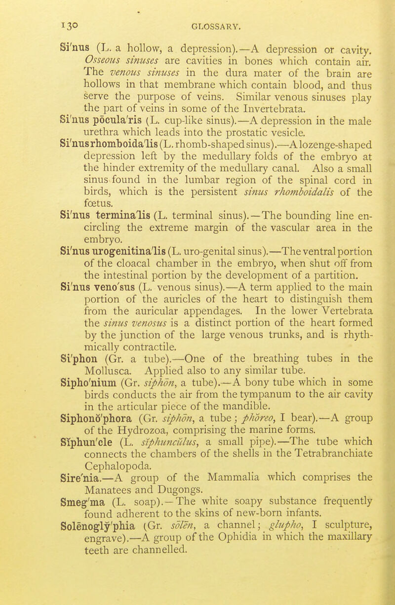 Si'nus (L. a hollow, a depression).—A depression or cavity. Osseous sinuses are cavities in bones which contain air. The venous sinuses in the dura mater of the brain are hollows in that membrane which contain blood, and thus serve the purpose of veins. Similar venous sinuses play the part of veins in some of the Invertebrata. Si'nus pocula'ris (L. cup-like sinus).—A depression in the male urethra which leads into the prostatic vesicle. Si' nus rhomboida'lis (L. rhomb-shaped sinus).—A lozenge-shaped depression left by the medullary folds of the embryo at the hinder extremity of the medullary canal. Also a small sinus found in the lumbar region of the spinal cord in birds, which is the persistent sinus rhoniboidalis of the foetus. Si'nus terminalis (L. terminal sinus).—The bounding line en- circling the extreme margin of the vascular area in the embryo. Si'nus urogenitina'lis (L. uro-genital sinus).—The ventral portion of the cloacal chamber in the embryo, when shut off from the intestinal portion by the development of a partition. Si'nus veno'sus (L. venous sinus).—A term applied to the main portion of the auricles of the heart to distinguish them from the auricular appendages. In the lower Vertebrata the simis venosus is a distinct portion of the heart formed by the junction of the large venous trunks, and is rhyth- mically contractile. Si'phon (Gr. a tube).—One of the breathing tubes in the MoUusca. Applied also to any similar tube. Sipho'nium (Gr. siphon, a tube).—A bony tube which in some birds conducts the air from the tympanum to the air cavity in the articular piece of the mandible. Siphono'phora (Gr. siphon, a tube; phoreo, I bear).—A group of the Hydrozoa, comprising tlae marine forms. Siphun'cle (L. stphuncidus, a small pipe).—The tube which connects the chambers of the shells in the Tetrabranchiate Cephalopoda. Sire'nia.—A group of the MammaHa which comprises the Manatees and Dugongs. Smeg'ma (L. soap). —The white soapy substance frequently found adherent to the skins of new-born infants. Solenogly'pMa {.Gr. sdlen, a channel; glupho, I sculpture, engrave).—A group of the Ophidia in which the maxillary teeth are channelled.