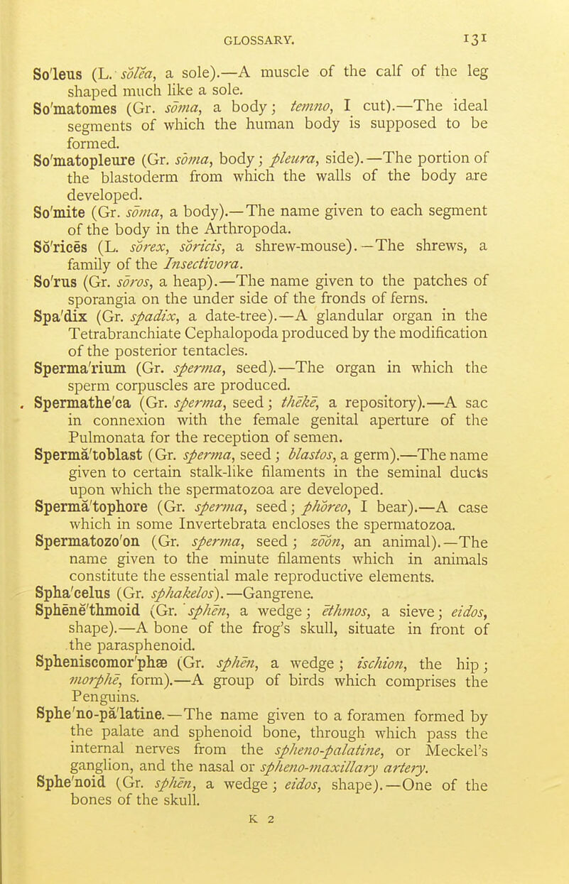 So'leus (L. so/ea, a sole).—A muscle of the calf of the leg shaped much Hke a sole. So'matomes (Gr. soma, a body; femno, I cut).—The ideal segments of which the human body is supposed to be formed. So'matopleure (Gr. soma, body; pleura, side). —The portion of the blastoderm from which the walls of the body a,re developed. So'mite (Gr. soma, a body).—The name given to each segment of the body in the Arthropoda. So'rices (L. sorex, soricis, a shrew-mouse).—The shrews, a family of the Insecttvoi'a. So'rus (Gr. soros, a heap).—The name given to the patches of sporangia on the under side of the fronds of ferns. Spa'dix (Gr. spadix, a date-tree).—A glandular organ in the Tetrabranchiate Cephalopoda produced by the modification of the posterior tentacles. Sperma'rium (Gr. sperma, seed).—The organ in which the sperm corpuscles are produced. Spermathe'ca (Gr. sperma, seed; theke, a repository).—A sac in connexion with the female genital aperture of the Pulmonata for the reception of semen. Sperma'toblast (Gr. sperma, seed; blastos, a germ).—The name given to certain stalk-like filaments in the seminal ducis upon which the spermatozoa are developed. Sperma'topliore (Gr. sperma, seed; phoreo, I bear).—A case which in some Invertebrata encloses the spermatozoa. Spermatozo'on (Gr. sperina, seed; zoon, an animal).—The name given to the minute filaments which in animals constitute the essential male reproductive elements. Spha'celus (Gr. sphakelos).—Gangrene. Sphene'thmoid {Gv.'sphen, a wedge; ethmos, a sieve; eidos, shape).—A bone of the frog's skull, situate in front of the parasphenoid. Spheniscomor'phsB (Gr. sphen, a wedge; ischion, the hip; morphe, form).—A group of birds which comprises the Penguins. Sphe'no-palatine.—The name given to a foramen formed by the palate and sphenoid bone, through which pass the internal nerves from the spheno-palatine, or Meckel's ganglion, and the nasal or spheno-maxillary arte7y. Sphe'noid (Gr. sphen, a wedge; eidos, shape).—One of the bones of the skull. K 2