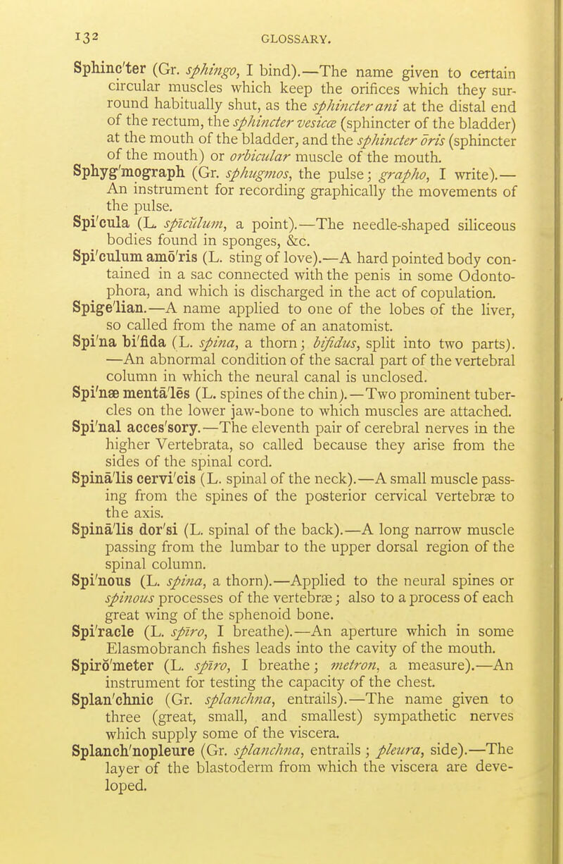 SpMnc'ter (Gr. spMngo, I bind).—The name given to certain circular muscles which keep the orifices which they sur- round habitually shut, as the sphincierani at the distal end of the rectum, the sphincter vesiccB (sphincter of the bladder) at the mouth of the bladder, and the sphincter oris (sphincter of the mouth) or orbiadar muscle of the mouth. Sphyg'mograph (Gr. sphugmos, the pulse; grapho, I write).— An instrument for recording graphically the movements of the pulse. Spi'cula (L, spicidum, a point).—The needle-shaped siliceous bodies found in sponges, &c. Spi'culiini amo'ris (L. sting of love).—A hard pointed body con- tained in a sac connected with the penis in some Odonto- phora, and which is discharged in the act of copulation. Spigelian.—A name applied to one of the lobes of the liver, so called from the name of an anatomist. Spi'na bi'fida (L. spina, a thorn; bifidus, split into two parts). —An abnormal condition of the sacral part of the vertebral column in which the neural canal is unclosed. Spi'nae menta'les (L. spines of the chin).—Two prominent tuber- cles on the lower jaw-bone to which muscles are attached. Spi'nal acces'sory. —The eleventh pair of cerebral nerves in the higher Vertebrata, so called because they arise from the sides of the spinal cord. Spinalis cervi'cis (L. spinal of the neck).—A small muscle pass- ing from the spines of the posterior cervical vertebrae to the axis. Spinalis dor'si (L. spinal of the back).—A long narrow muscle passing from the lumbar to the upper dorsal region of the spinal column. Spi'nous (L. spina, a thorn).—Apphed to the neural spines or spinous processes of the vertebrae; also to a process of each great wing of the sphenoid bone. Spi'racle (L. splro, I breathe).—An aperture which in some Elasmobranch fishes leads into the cavity of the mouth. Spiro'meter (L. splro, I breathe; metrofi, a measure).—An instrument for testing the capacity of the chest. Splan'chnic (Gr. splanchna, entrails).—The nanie given to three (great, small, and smallest) sympathetic nerves which supply some of the viscera. Splanch'nopleure (Gr. splanchna, entrails ; pleura, side).—The layer of the blastoderm from which the viscera are deve- loped.
