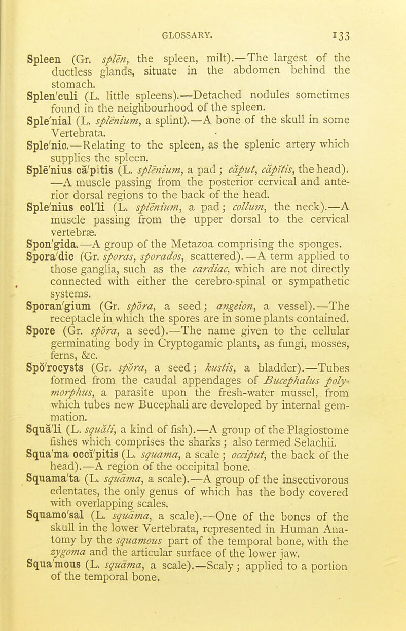 Spleen (Gr. splen, the spleen, milt).—The largest of the ductless glands, situate in the abdomen behind the stomach. Splen'culi (L. little spleens).—Detached nodules sometimes found in the neighbourhood of the spleen. Sple'nial (L. splmiiim, a splint).—A bone of the skull in some Vertebrata. Sple'nic.—Relating to the spleen, as the splenic artery which supplies the spleen. Sple'nius ca'pitis (L. splenium, a pad ; cdpiit, capitis, the head). —A muscle passing from the posterior cervical and ante- rior dorsal regions to the back of the head. Sple'nius colli (L. splenium, a pad; coUum, the neck).—A muscle passing from the upper dorsal to the cervical vertebrae. Spon'gida.—A group of the Metazoa comprising the sponges. Spora'dic (Gr. sporas, sporados, scattered).—A term applied to those ganglia, such as the cardiac, which are not directly connected with either the cerebro-spinal or sympathetic systems. Sporan'gium (Gr. spora, a seed; angeion, a vessel).—The receptacle in which the spores are in some plants contained. Spore (Gr. spora, a seed).—The name given to the cellular germinating body in Cryptogamic plants, as fungi, mosses, ferns, &c. Spo'rocysts (Gr. spora, a seed; kustis, a bladder).—Tubes formed from the caudal appendages of Bucephalus poly- mo7pJms, a parasite upon the fresh-water mussel, from which tubes new Bucephali are developed by internal gem- mation. Sqna'li (L. squdli, a kind of fish).—A group of the Plagiostome fishes which comprises the sharks ; also termed Selachii. Sqna'ma occi'pitis (L. squama, a scale ; occiput, the back of the head).—A region of the occipital bone. Squama'ta (L. squama, a scale).—A group of the insectivorous edentates, the only genus of which has the body covered with overlapping scales. Squamo'sal (L. squdfna, a scale).—One of the bones of the skull in the lower Vertebrata, represented in Human Ana- tomy by the squamotis part of the temporal bone, with the zygoma and the articular surface of the lower jaw. Squa'mous (L. squama, a scale).—Scaly; applied to a portion of the temporal bone.