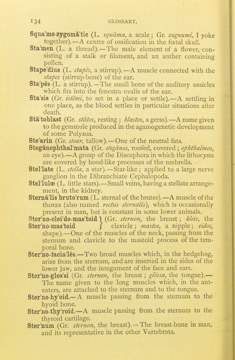 Squa'mo-zygoma'tic (L. squama, a scale; Gr, zugnumi, I yoke together).—A centre of ossification in the foetal skull. Sta'men (L. a thread).—The male element of a flower, con- sisting of a stalk or filament, and an anther containing pollen. Stape'dius (L, stapes, a stirrup).—A muscle connected with the stapes (stirrup-bone) of the ear. Sta' pes (L. a stirrup). —The small bone of the auditory ossicles which fits into the fenestra ovalis of the ear. Sta'sis (Gr. istemi, to set in a place or settle).—A settling in one place, as the blood settles in particular situations after death. Sta'toblast (Gr. states, resting; blastos,2i,g&xv[\).—^A name given to the gemmule produced in the agamogenetic development of some Polyzoa. Ste'arin (Gr. stear, talloM').—One of the neutral fats. Steganophthal'mata (Gr. stegdnos, roofed, covered; ophthahnos, an eye).—A group of the Discophora in which the lithocysts are covered by hood-like processes of the umbrella. Stellate (L. stella, a star).—Star-like; applied to a large nerve ganglion in the Dibranchiate Cephalopoda. Stel'lulae (L. little stars).—Small veins, having a stellate arrange- ment, in the kidney. Sterna'lis bruto'rum (L. sternal of the brutes).—A muscle of the thorax (also named rectus sternalts), which is occasionally present in man, but is constant in some lower animals. Ster'no-clei'do-mas'toid 1 (Gr. sternon, the breast; kleis, the Ster'no-mas'toid j clavicle; mastos, a nipple; eidos, shape).—One of the muscles of the neck, passing from the sternum and clavicle to the mastoid process of the tem- poral bone. Ster'no-facia'les.—Two broad muscles which, in the hedgehog, arise from the sternum, and are inserted in the sides of the lower jaw, and the integument of the face and ears. Ster'no-glos'si (Gr. sternon, the breast; glossa, the tongue).— The name given to the long muscles which, in the ant- eaters, are attached to the sternum and to the tongue. Ster'no-hy'oid.—A muscle passing from the sternum to the hyoid bone. Ster'no-thy'roid.—A muscle passing from the sternum to the thyroid cartilage. Ster'num (Gr. sternon, the breast). —The breast-bone in man. and its representative in the other Vertebrata.