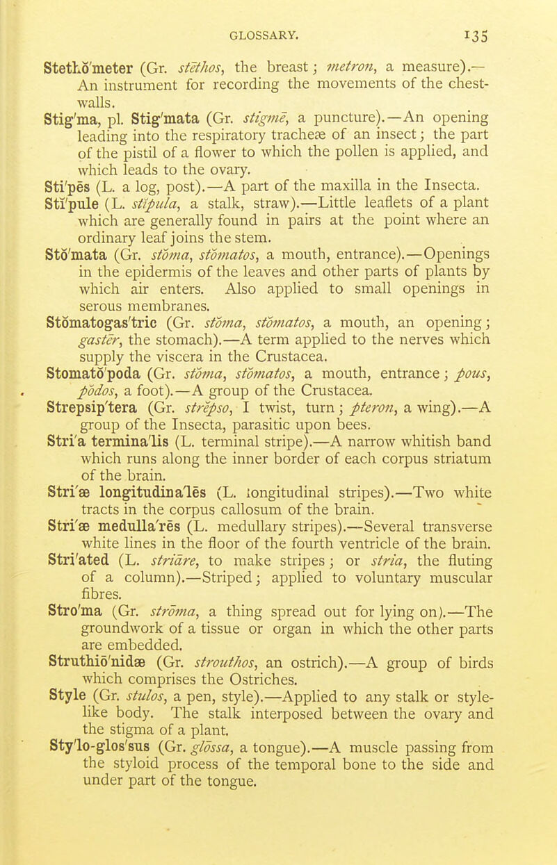 Stetho'meter (Gr. siethos, the breast; metron, a measure).— An instrument for recording the movements of the chest- walls. Stig'ma, pi. Stig'mata (Gr. stigme, a puncture).—An opening leading into the respiratory tracheae of an insect; the part of the pistil of a flower to which the pollen is applied, and which leads to the ovary. Sti'pes (L. a log, post).—A part of the maxilla in the Insecta. Sti'pule (L. st/pula, a stalk, straw).—Little leaflets of a plant which are generally found in pairs at the point where an ordinary leaf joins the stem. Sto'mata (Gr. stoma, stomatos, a mouth, entrance).—Openings in the epidermis of the leaves and other parts of plants by which air enters. Also apphed to small openings in serous membranes. Stomatogas'tric (Gr. stoma, stomatos, a mouth, an opening; gaster, the stomach).—A term applied to the nerves which supply the viscera in the Crustacea. Stomato'poda (Gr. stoma, stomatos, a mouth, entrance; J>ous, podos, a foot).—A group of the Crustacea. Strepsip'tera (Gr. strepso, I twist, turn; /if^?w;, a wing).—A group of the Insecta, parasitic upon bees. Stri'a termina'lis (L. terminal stripe).—A narrow whitish band which runs along the inner border of each corpus striatum of the brain. Stri'ae longitudinales (L. longitudinal stripes).—Two white tracts in the corpus callosum of the brain. Stri'ae medulla'res (L. medullary stripes).—Several transverse white lines in the floor of the fourth ventricle of the brain. Stri'ated (L. stridre, to make stripes ; or stria, the fluting of a column).—Striped; applied to voluntary muscular fibres. Stro'ma (Gr. stroma, a thing spread out for lying on).—The groundwork of a tissue or organ in which the other parts are embedded. StrutMo'nidse (Gr. strouthos, an ostrich).—A group of birds which comprises the Ostriches. Style (Gr. stidos, a pen, style).—Applied to any stalk or style- like body. The stalk interposed between the ovary and the stigma of a plant. Sty'lo-glos'sus (Gr. glossa, a tongue).—A muscle passing from the styloid process of the temporal bone to the side and under part of the tongue.