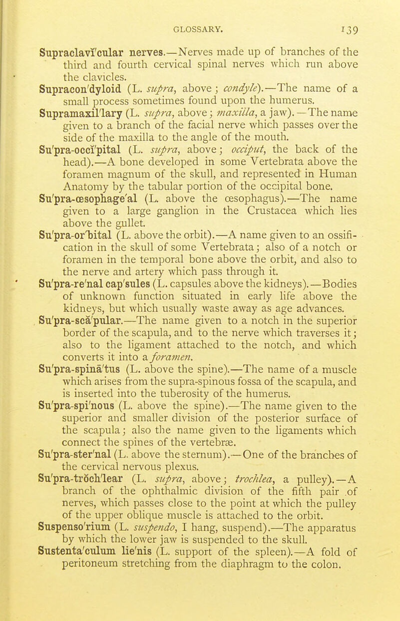 Supraclavi'cular nerves.—Nerves made up of branches of the third and fourth cervical spinal nerves which run above the clavicles. Supracon'dyloid (L. supra, above ; condyle).—The name of a small process sometimes found upon the humerus. Supramaxil'lary (L. supra, above; maxilla, a jaw). —The name given to a branch of the facial nerve which passes over the side of the maxilla to the angle of the mouth. Su'pra-occi'pital (L. supra, above; occiput, the back of the head).—A bone developed in some Vertebrata above the foramen magnum of the skull, and represented in Human Anatomy by the tabular portion of the occipital bone. Su'pra-cesophage'al (L. above the oesophagus).—The name given to a large ganglion in the Crustacea which lies above the gullet. Su'pra-orT)ital (L. above the orbit).—A name given to an ossifi- cation in the skull of some Vertebrata j also of a notch or foramen in the temporal bone above the orbit, and also to the nerve and artery which pass through it. Su'pra-re'nal cap'sules (L. capsules above the kidneys).—Bodies of unknown function situated in early life above the kidneys, but which usually waste away as age advances. Su'pra-sca'pular.—The name given to a notch in the superior border of the scapula, and to the nerve which traverses it; also to the ligament attached to the notch, and which converts it into a foramen. Su'pra-spina'tus (L. above the spine).—The name of a muscle which arises from the supra-spinous fossa of the scapula, and is inserted into the tuberosity of the humerus. Su'pra-spi'nous (L. above the spine).—The name given to the superior and smaller division of the posterior surface of the scapula; also tlie name given to the ligaments which connect the spines of the vertebrae. Su'pra-ster'nal (L. above the sternum).—One of the branches of the cervical nervous plexus. Su'pra-trochlear (L. siipra, above; trochlea, a pulley).—A branch of the ophthalmic division of the fifth pair of nerves, which passes close to the point at which the pulley of the upper oblique muscle is attached to the orbit. Suspenso'rium (L. suspendo, I hang, suspend).—The apparatus by which the lower jaw is suspended to the skull. Sustenta'culum lie'nis (L. support of the spleen).—A fold of peritoneum stretching from the diaphragm to the colon.