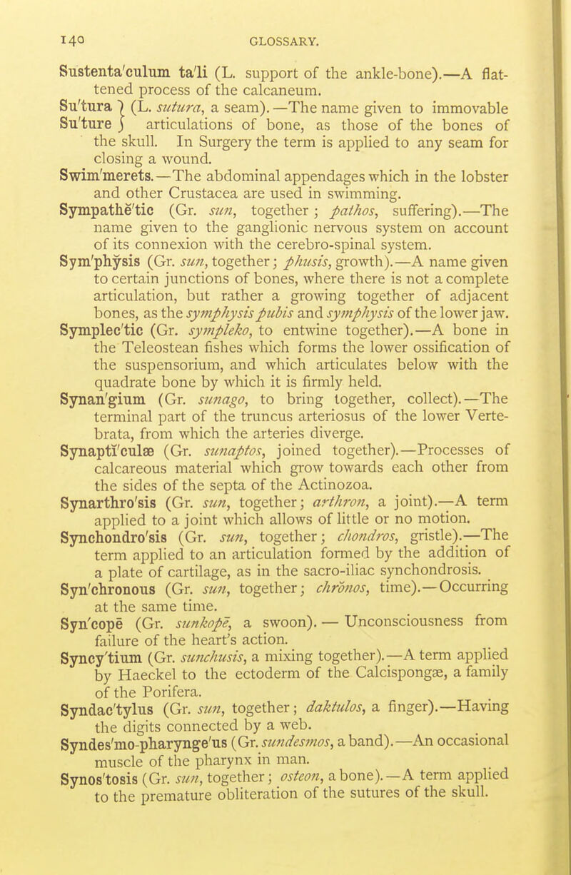 Sustenta'culum ta'li (L. support of the ankle-bone).—A flat- tened process of the calcaneum. Su'tura ) (L. sutura, a seam). —The name given to immovable Su'ture 3 articulations of bone, as those of the bones of the skull. In Surgery the term is applied to any seam for closing a wound. Swim'merets.—The abdominal appendages which in the lobster and other Crustacea are used in swimming. Sympathe'tic (Gr. sun, together; pathos, suffering).—The name given to the ganglionic nervous system on account of its connexion with the cerebro-spinal system. Sym'physis (Gr. sun, together; pJmsis, growth).—A name given to certain junctions of bones, where there is not a complete articulation, but rather a growing together of adjacent bones, as the syjnphysispubis and symphysis of the lower jaw. Symplec'tic (Gr. sympleko, to entwine together).—A bone in the Teleostean fishes which forms the lower ossification of the suspensorium, and which articulates below with the quadrate bone by which it is firmly held. Synan'gium (Gr. sunago, to bring together, collect).—The terminal part of the truncus arteriosus of the lower Verte- brata, from which the arteries diverge. Synapti'culae (Gr. sunaptos, joined together).—Processes of calcareous material which grow towards each other from the sides of the septa of the Actinozoa. Synarthro'sis (Gr. sun, together; arthron, a joint).—A term applied to a joint which allows of little or no motion. Synchondro'sis (Gr. sun, together; cho?id7'os, gristle).—The term applied to an articulation formed by the addition of a plate of cartilage, as in the sacro-iliac synchondrosis. _ Syn'chronous (Gr. sun, together; chrdnos, time).—Occurring at the same time. Syn'cope (Gr. sunkope, a swoon), — Unconsciousness from failure of the heart's action. Syncy'tium (Gr. sunchusis, a mixing together).—A term applied by Haeckel to the ectoderm of the Calcispongae, a family of the Porifera. Syndac'tylus (Gr. sun, together; daktulos, a finger).—Having the digits connected by a web. Syndes'mo-pharynge'us (Gr. simdesmos, a band).—An occasional muscle of the pharynx in man. Synos'tosis (Gr. sun, together; osteon, z.\iQxvt).—K term applied to the premature obliteration of the sutures of the skull.