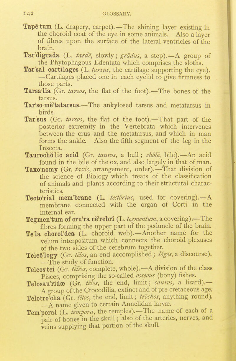 Tape'tum (L. drapery, carpet).—The shining layer existing in the choroid coat of the eye in some animals. Also a layer of fibres upon the surface of the lateral ventricles of the brain. Tar'digrada (L. tarde, slowly; gradus, a step).—A group of the Phytophagous Edentata which comprises the sloths. Tar'sal cartilages (L. tarsus, the cartilage supporting the eye). —Cartilages placed one in each eyelid to give firmness to those parts. Tarsa'lia (Gr. tarsos, the flat of the foot).—The bones of the tarsus. Tar'so-me'tatarsus.—The ankylosed tarsus and metatarsus in birds. Tar'sus (Gr. tarsos, the flat of the foot).—That part of the posterior extremity in the Vertebrata which intervenes between the crus and the metatarsus, and which in man forms the ankle. Also the fifth segment of the leg in the Insecta. Taurocho'lic acid (Gr. tauros, a bull; dwle, bile).—An acid found in the bile of the ox, and also largely in that of man. Taxo'nomy (Gr. taxis, arrangement, order).—That division of the science of Biology which treats of the classification of animals and plants according to their structural charac- teristics. Tecto'rial mem'brane (L. tedorius, used for covering).—A membrane connected with the organ of Corti in the internal ear. Tegmen'tum of cru'ra ce'rebri (L. teg7nentum,diCovenng).—The fibres forming the upper part of the peduncle of the brain. Tela choroi'dea (L. choroid web).—Another name for the velum interpositum which connects the choroid plexuses of the two sides of the cerebrum together. Teleology (Gr. telos, an end accomplished; logos, a discourse). —The study of function. Teleos'tei (Gr. teleos, complete, whole).—A division of the class Pisces, comprising the so-called osseous (bony) fishes. Telosau'ridse (Gr. tclos, the end, limit; sauros, a lizard).— A group of the Crocodilia, extinct and of pre-cretaceous age. Telotro'cha (Gr. telos, the end, hmit; trochos, anything round). A name given to certain Annelidan larvos. Tem'poral (L. teinpora, the temples).—The name of each of a pair of bones in the skull; also of the arteries, nerves, and veins supplying that portion of the skull.