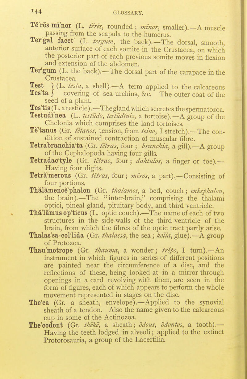 Te'res mi'nor (L. teres, rounded ; minor, smaller).—A muscle passing from the scapula to the humerus. Ter'gal facet' (L. tergum, the back).—The dorsal, smooth, anterior surface of each somite in the Crustacea, on which the posterior part of each previous somite moves in flexion and extension of the abdomen. Ter'gum (L. the back).—The dorsal part of the carapace in the Crustacea. Test ■) (L. testa, a shell).—A term applied to the calcareous Tes'ta ) covering of sea urchins, &c. The outer coat of the seed of a plant. Tes'tis (L. a testicle).—The gland which secretes the spermatozoa. Testudi'nea (L. testudo, testudinis, a tortoise).—A group of the Chelonia which comprises the land tortoises. Te'tanus (Gr. tetanos, tension, from tetno, I stretch).—The con- dition of sustained contraction of muscular fibre. TetrabrancMa'ta (Gr. tetras, four; brafichia, a gill).—^A group of the Cephalopoda having four gills. Tetradac'tyle (Gr. tetras, four; daktulos, a finger or toe).— Having four digits. Tetra'merous (Gr. tetras, four; meros, a part).—Consisting of four portions. Thalamence'phalon (Gr. thalamos, a bed, couch; enkephalon, the brain).—The inter-brain, comprising the thalami optici, pineal gland, pituitary body, and third ventricle. Thalamus op'ticus (L. optic couch).—The name of each of two structures in the side-walls of the third ventricle of the brain, from which the fibres of the optic tract partly arise. Thalas'sa-col'lida (Gr. thalassa, the sea; kolla, glue).—A group of Protozoa. Thau'motrope (Gr. thawna, a wonder; trepo, I turn).—An instrument in which figures in series of different positions are painted near the circumference of a disc, and the reflections of these, being looked at in a mirror through openings in a card revolving with them, are seen in the form of figures, each of which appears to perform the whole movement represented in stages on the disc. The'ca (Gr. a sheath, envelope).—Applied to the synovial sheath of a tendon. Also the name given to the calcareous cup in some of the Actinozoa. The'codont (Gr. theke, a sheath; odous, odontos, a tooth).— Having the teeth lodged in alveoli; applied to the extinct Protorosauria, a group of the Lacertilia.