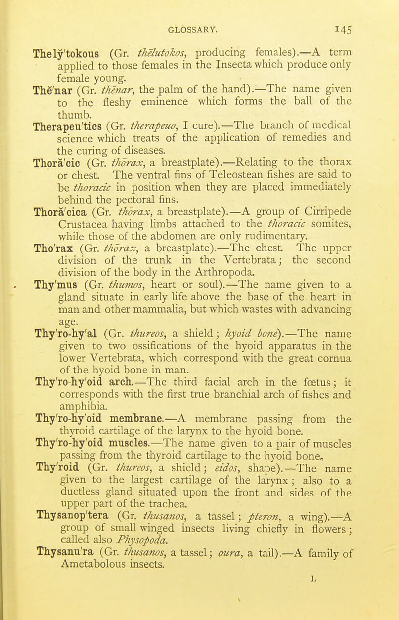 Thely'tokous (Gr. thelutokos, producing females).—A term applied to those females in the Insecta which produce only female young. The'nar (Gr. thenar, the palm of the hand).—The name given to the fleshy eminence which forms the ball of the thumb. Therapeu'tics (Gr. therapeuo, I cure).—The branch of medical science which treats of the application of remedies and the curing of diseases. Thora'cic (Gr. thorax, a breastplate).—Relating to the thorax or chest. The ventral fins of Teleostean fishes are said to be thoracic in position when they are placed immediately behind the pectoral fins. Thora'cica (Gr. thorax, a breastplate).—A group of Cirripede Crustacea having limbs attached to the thoj'acic somites, while those of the abdomen are only rudimentary. Tho'rax (Gr. thorax, a breastplate).—The chest. The upper division of the trunk in the Vertebrata; the second division of the body in the Arthropoda. Thy'mus (Gr. thumos, heart or soul).—The name given to a gland situate in early life above the base of the heart in man and other mammalia, but which wastes with advancing age. Thy'ro-liy'al (Gr. thureos, a shield; hyoid bone).—The name given to two ossifications of the hyoid apparatus in the lower Vertebrata, which correspond with the great cornua of the hyoid bone in man. Thy'ro-hy'oid arch.—The third facial arch in the foetus; it corresponds with the first true branchial arch of fishes and amphibia. Thy'ro-hy'oid membrane.—A membrane passing from the thyroid cartilage of the larynx to the hyoid bone. Tliy'ro-liy'oid muscles.—The name given to a pair of muscles passing from the thyroid cartilage to the hyoid bone, Thy'roid (Gr. thureos, a shield; eidos, shape).—The name given to the largest cartilage of the larynx; also to a ductless gland situated upon the front and sides of the upper part of the trachea. Thysanop'tera (Gr. thusanos, a tassel; pteron, a wing).—A group of small winged insects living chiefly in flowers; called also Physopoda. Thysanu'ra (Gr. thusanos, a tassel; oura, a tail).—A family of Ametabolous insects. L