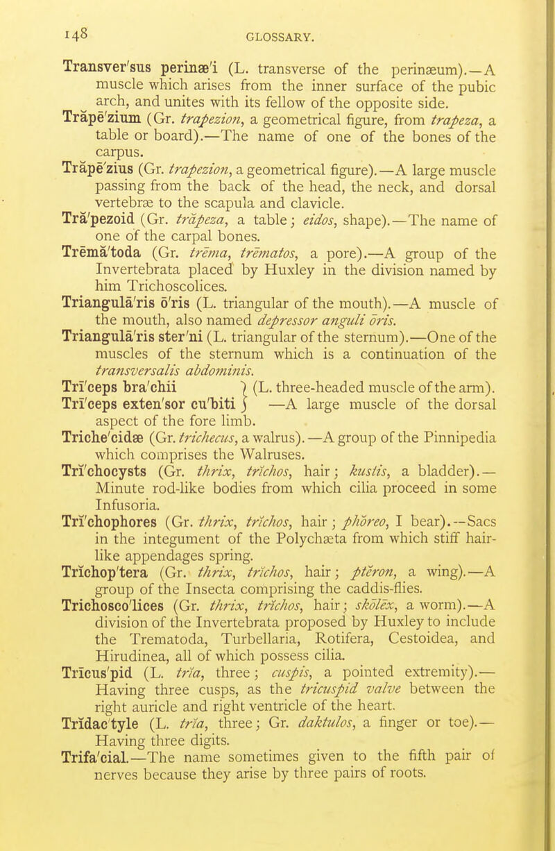 Transver'sus perinae'i (L. transverse of the perinaeum).—A muscle which arises from the inner surface of the pubic arch, and unites with its fellow of the opposite side. Trape'zium (Gr. trapezion, a geometrical figure, from trapeza, a table or board).—The name of one of the bones of the carpus. Trape'zius (Gr. trapezion, a.gtomtincdl figure).—A large muscle passing from the back of the head, the neck, and dorsal vertebrse to the scapula and clavicle. Tra'pezoid (Gr. trapeza, a table; eidos, shape).—The name of one of the carpal bones. Trema'toda (Gr. trema, trematos, a pore).—A group of the Invertebrata placed by Huxley in the division named by him Trichoscolices. Triangula'ris 6'ris (L. triangular of the mouth).—A muscle of the mouth, also named depressor anguli oris. Triangula'ris ster'ni (L. triangular of the sternum).—One of the muscles of the sternum which is a continuation of the transversalis abdominis. Tri'ceps bra'chii ) (L. three-headed muscle of the arm). Tri'ceps exten'sor cu'biti j —A large muscle of the dorsal aspect of the fore limb. Triche'cidse (Gr. trichea/s, a walrus). —A group of the Pinnipedia which comprises the Walruses. Tri'chocysts (Gr. thrix, tnchos, hair; ktistis, a bladder).— Minute rod-like bodies from which cilia proceed in some Infusoria. Tri'chophores {Gr. thrix, trkhos, hair; phoreo, I bear).—Sacs in the integument of the Polychgeta from which stiff hair- like appendages spring. Trichop'tera (Gr. thrix, trkhos, hair; pteron, a wing).—A group of the Insecta comprising the caddis-flies. Trichoscolices (Gr. thrix, trkhos, hair; skolex, a worm).—A division of the Invertebrata proposed by Huxley to include the Trematoda, Turbellaria, Rotifera, Cestoidea, and Hirudinea, all of which possess cilia. Tricus'pid (L. trla, three; cuspis, a pointed extremity).— Having three cusps, as the tricuspid valve between the right auricle and right ventricle of the heart. Tridac'tyle (L. trla, three; Gr. daktulos, a finger or toe).— Having three digits. Trifa'cial.—The name sometimes given to the fifth pair of nerves because they arise by three pairs of roots.