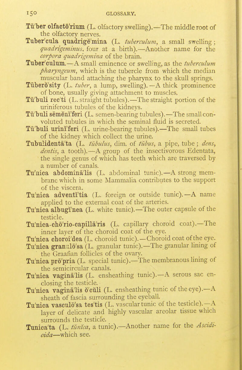 Tii'ber olfacto'rium (L. olfactory swelling).—The middle root of the olfactory nerves. Tuber'cula quadrige'mina (L. tuberculum, a small swelling; quadrigeininus, four at a birth).—Another name for the corpora qicadrigemina of the brain. Tuber'culum.—A small eminence or swelling, as the tuberculum pharyngeiim, which is the tubercle from which the median muscular band attaching the pharynx to the skull springs. Tubero'sity (L. tuber, a lump, swelling). —A thick prominence of bone, usually giving attachment to muscles, Tii'buli rec'ti (L. straight tubules).—The straight portion of the uriniferous tubules of the kidneys. Tii'buli semeni'feri (L. semen-bearing tubules).—The small con- voluted tubules in which the seminal fluid is secreted. Tu'buli urini'feri (L. urine-bearing tubules).—The small tubes of the kidney which collect the urine. Tubulidenta'ta (L. tiibubis, dim. of ti^ibus, a pipe, tube; dens, detitis, a tooth).—A group of the insectivorous Edentata, the single genus of which has teeth which are traversed by a number of canals. Tu'nica abdomina'lis (L. abdominal tunic).—A strong mem- brane which in some Mammalia contributes to the support of the viscera. Tu'nica adventi'tia (L. foreign or outside tunic).—A name applied to the external coat of the arteries. Tu'nica albugi'nea (L. white tunic).—The outer capsule of the testicle. Tu'nica-cho'rio-capilla'ris (L. capillary choroid coat).—The inner layer of the choroid coat of the eye. Tu'nica choroi'dea (L. choroid tunic).—Choroid coat of the eye. Tu'nica grantil5'sa (L. granular tunic).—The granular lining of the Graafian follicles of the ovary. Tu'nica pro'pria (L. special tunic).—The membranous lining of the semicircular canals. Tu'nica vagina'lis (L. ensheathing tunic).—A serous sac en- closing the testicle. Tu'nica vagina'lis 6'culi (L. ensheathing tunic of the eye).—A sheath of fascia surrounding the eyeball. Tu'nica vasculo'sa tes'tis (L. vascular tunic of the testicle).—A layer of delicate and highly vascular areolar tissue which surrounds the testicle. Tunica'ta (L. tumca, a tunic).—Another name for the Asadi- oida—which see.