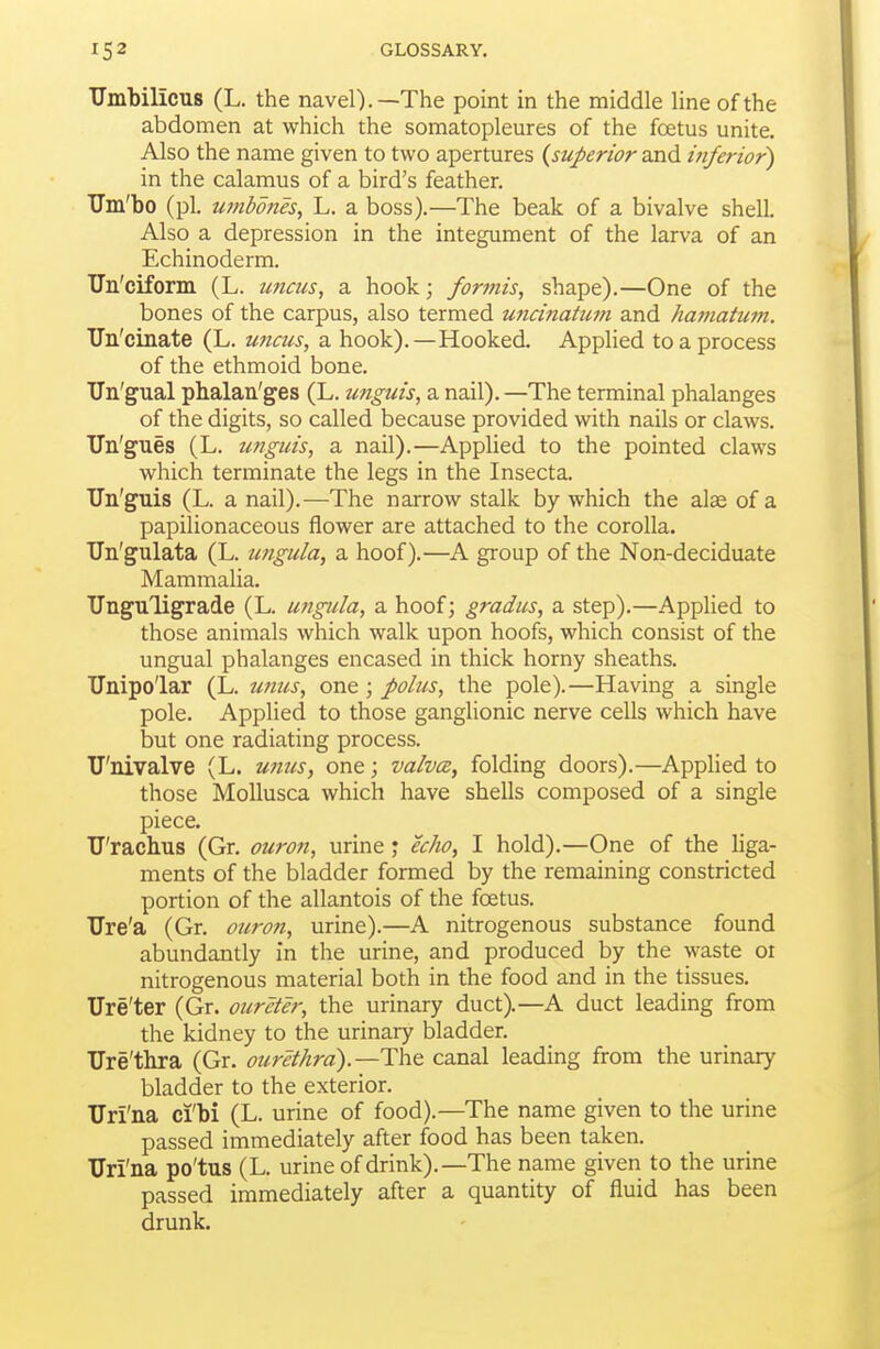 Umbilicus (L. the navel).—The point in the middle line of the abdomen at which the somatopleures of the foetus unite. Also the name given to two apertures {superior and inferior^ in the calamus of a bird's feather. TJm'bo (pi. ufttbones, L. a boss).—The beak of a bivalve shell. Also a depression in the integument of the larva of an Echinoderm. TTu'ciform (L. uncus, a hook; formis, shape).—One of the bones of the carpus, also termed unci?iatum and hamatum. Un'cinate (L. U7icus, a hook).—Hooked. Applied to a process of the ethmoid bone. Un'gual ph.alaii'ges (L. unguis, a nail). —The terminal phalanges of the digits, so called because provided with nails or claws. Un'gues (L. unguis, a nail).—Applied to the pointed claws which terminate the legs in the Insecta. TJn'guis (L. a nail).—The narrow stalk by which the alee of a papilionaceous flower are attached to the corolla. TJn'gulata (L. ungula, a hoof).—A group of the Non-deciduate Mammalia. TJnguligrade (L. uttgula, a hoof; gradus, a step).—Applied to those animals which walk upon hoofs, which consist of the ungual phalanges encased in thick horny sheaths. ITnipo'lar (L. U7ius, one; polus, the pole).—Having a single pole. Applied to those ganglionic nerve cells which have but one radiating process. TJ'nivalve (L. unus, one; valvce, folding doors).—Applied to those MoUusca which have shells composed of a single piece. U'rachus (Gr. ouron, urine j echo, I hold).—One of the liga- ments of the bladder formed by the remaining constricted portion of the allantois of the foetus. TJre'a (Gr. ouron, urine).—A nitrogenous substance found abundantly in the urine, and produced by the waste or nitrogenous material both in the food and in the tissues. Ure'ter (Gr. oureter, the urinary duct).—A duct leading from the kidney to the urinary bladder. Ure'thra (Gr. ourethrd).—canal leading from the urinary bladder to the exterior. Uri'na ci'bi (L. urine of food).—The name given to the urine passed immediately after food has been taken. Uri'na po'tus (L. urine of drink).—The name given to the urine passed immediately after a quantity of fluid has been drunk.