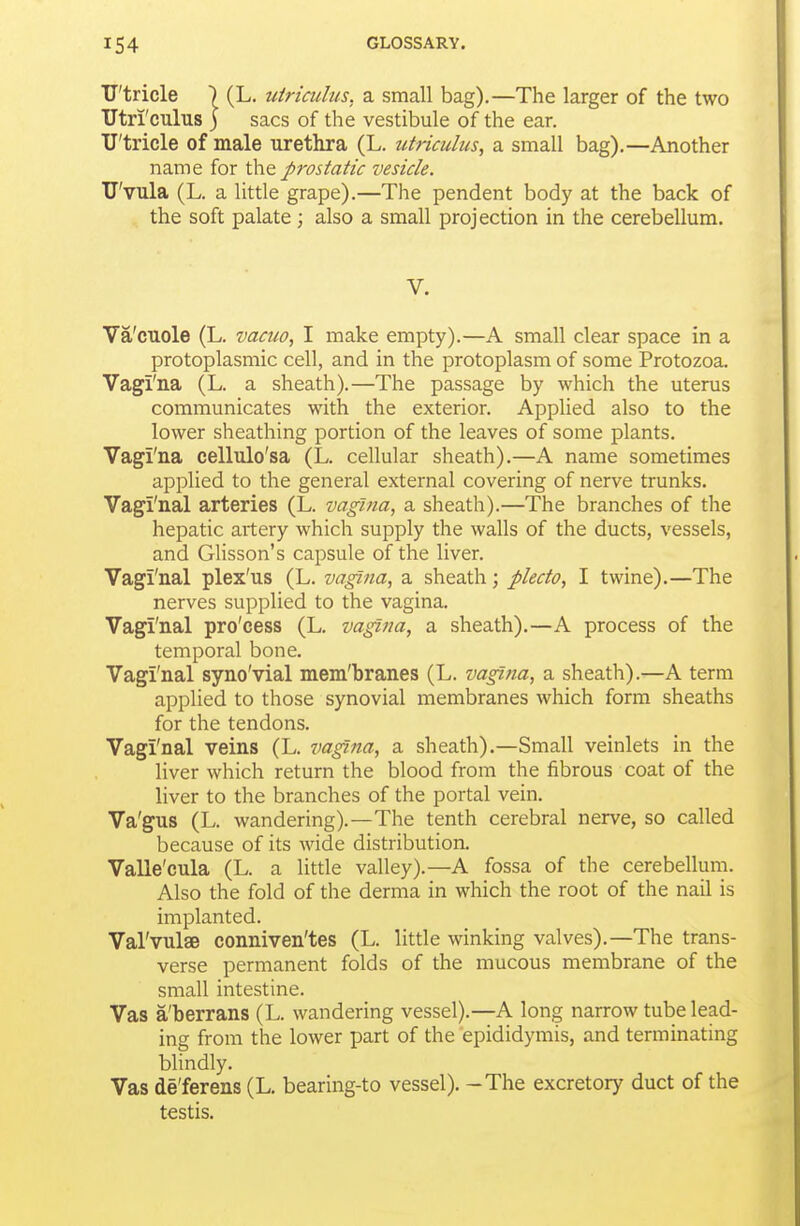 TJ'tricle ) (L. utricuhis, a small bag).—The larger of the two Utri'culus ) sacs of the vestibule of the ear. TJ'tricle of male urethra (L. utriculus, a small bag).—Another name for the prostatic vesicle. TJ'vuIa (L. a little grape).—The pendent body at the back of the soft palate; also a small projection in the cerebellum. V. Va'cuole (L. vacuo, I make empty).—A small clear space in a protoplasmic cell, and in the protoplasm of some Protozoa. Vagi'na (L. a sheath).—The passage by which the uterus communicates with the exterior. Applied also to the lower sheathing portion of the leaves of some plants. Vagi'na cellulo'sa (L. cellular sheath).—A name sometimes applied to the general external covering of nerve trunks. Vagi'nal arteries (L. vagina, a sheath).—The branches of the hepatic artery which supply the walls of the ducts, vessels, and Glisson's capsule of the liver. Vagi'nal plex'us (L. vagina, a sheath; plecto, I twine).—The nerves supplied to the vagina. Vagi'nal pro'cess (L. vagina, a sheath).—A process of the temporal bone. Vagi'nal syno'vial mem'branes (L. vagina, a sheath).—A term applied to those synovial membranes which form sheaths for the tendons. Vagi'nal veins (L. vagina, a sheath).—Small veinlets in the liver which return the blood from the fibrous coat of the liver to the branches of the portal vein. Va'gus (L. wandering).—The tenth cerebral nerve, so called because of its wide distributioa Valle'cula (L. a little valley).—A fossa of the cerebellum. Also the fold of the derma in which the root of the nail is implanted. Val'vulae conniven'tes (L. little winking valves).—The trans- verse permanent folds of the mucous membrane of the small intestine. Vas a'berrans (L. wandering vessel).—A long narrow tube lead- ing from the lower part of the epididymis, and terminating blindly. Vas de'ferens (L. bearing-to vessel). - The excretory duct of the testis.