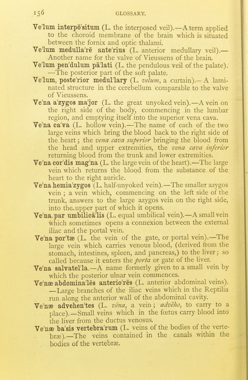 Velum interpo'situm (L. the interposed veil).—A term applied to the choroid membrane of the brain which is situated between the fornix and optic thalami. Ve'lum medulla're ante'rius (L. anterior medullary veil).— Another name for the valve of Vieussens of the brain. Velum pen'dulum palati (L. the pendulous veil of the palate). —The posterior part of the soft palate. Velum, poste'rior medullary (L. velum, a curtain).— A lami- nated structure in the cerebellum comparable to the valve of Vieussens. Ve'na a'zygos ma'jor (L. the great unyoked vein).—A vein on the right side of the body, commencing in the lumbar region, and emptying itself into the superior vena cava. Ve'na ca'va (L. hollow vein).—The name of each of the two large veins which bring the blood back to the right side of the heart; the vena cava superior bringing the blood from the head and upper extremities, the vena cava inferior returning blood from the trunk and lower extremities. Ve'na cor'dis mag'na (L. the large vein of the heart).—The large vein which returns the blood from the substance of the heart to the right auricle. Ve'na hemia'zygos (L. half-unyoked vein).—The smaller azygos vein ; a vein which, commencing on the left side of the trunk, answers to the large azygos vein on the right side, into the. upper part of which it opens. Ve'na. par umhilica'lis (L. equal umbilical vein).—A small vein which sometimes opens a connexion between the external iliac and the portal vein. Ve'na por'tae (L. the vein of the gate, or portal vein).—The large vein which carries venous blood, (derived from the stomach, intestines, spleen, and pancreas,) to the liver; so called because it enters the porta or gate of the liver. ^ Ve'na salvatel'la.—A name formerly given to a small vein by which the posterior ulnar vein commences. Ve'nae abdomina'les anterio'res (L. anterior abdominal veins). —Large branches of the iliac veins which in the Reptilia run along the anterior wall of the abdominal cavity. Ve'nae advehen'tes (L. vena, a vein; adveho, to carry to a place).—Small veins which in the foetus carry blood into the liver from the ductus venosus. Ve'nae ba'sis vertebra'rum (L. veins of the bodies of the verte- brae).—The veins contained in the canals within the bodies of the vertebrae.