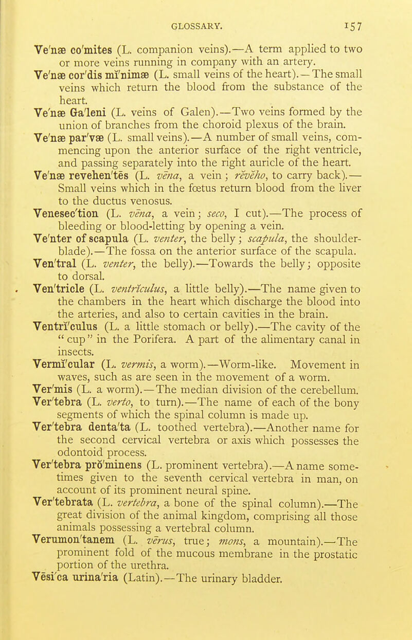 Ve'nse co'mites (L. companion veins).—A term applied to two or more veins running in company with an artery. Ve'nse cor'dis mi'nimse (L. small veins of the heart). —The small veins which return the blood from the substance of the heart. Ve'nsB Ga'leni (L. veins of Galen).—Two veins formed by the union of branches from the choroid plexus of the brain. Ve'naB par'vse (L. small veins).—A number of small veins, com- mencing upon the anterior surface of the right ventricle, and passing separately into the right auricle of the heart. Ve'nae revehen'tes (L. vena, a vein ; reveho, to carry back).— Small veins which in the foetus return blood from the liver to the ductus venosus. Venesec'tion (L. vena, a vein; seco, I cut).—The process of bleeding or blood-letting by opening a vein. Ve'nter of scapula (L. venter, the belly; scapula, the shoulder- blade).—The fossa on the anterior surface of the scapula. Ven'tral (L. venter, the belly).—Towards the belly; opposite to dorsal. Ven'tricle (L. ventnadus, a little belly).—The name given to the chambers in the heart which discharge the blood into the arteries, and also to certain cavities in the brain. Ventri'culus (L. a little stomach or belly).—The cavity of the  cup  in the Porifera. A part of the alimentary canal in insects. Vermi'cular (L. vermis, a worm). —Worm-like. Movement in waves, such as are seen in the movement of a worm. Ver'mis (L. a worm).—The median division of the cerebellum. Ver'tebra (L. verto, to turn).—The name of each of the bony segments of which the spinal column is made up. Ver'tebra denta'ta (L. toothed vertebra).—Another name for the second cervical vertebra or axis which possesses the odontoid process. Ver'tebra pro'minens (L. prominent vertebra).—A name some- times given to the seventh cervical vertebra in man, on account of its prominent neural spine. Ver'tebrata (L. vertebra, a bone of the spinal column).—The great division of the animal kingdom, comprising all those animals possessing a vertebral column. Verumon'tanem (L. verus, true; ittons, a mountain).—The prominent fold of the mucous membrane in the prostatic portion of the urethra. Vesi'ca urina'ria (Latin).—The urinary bladder.