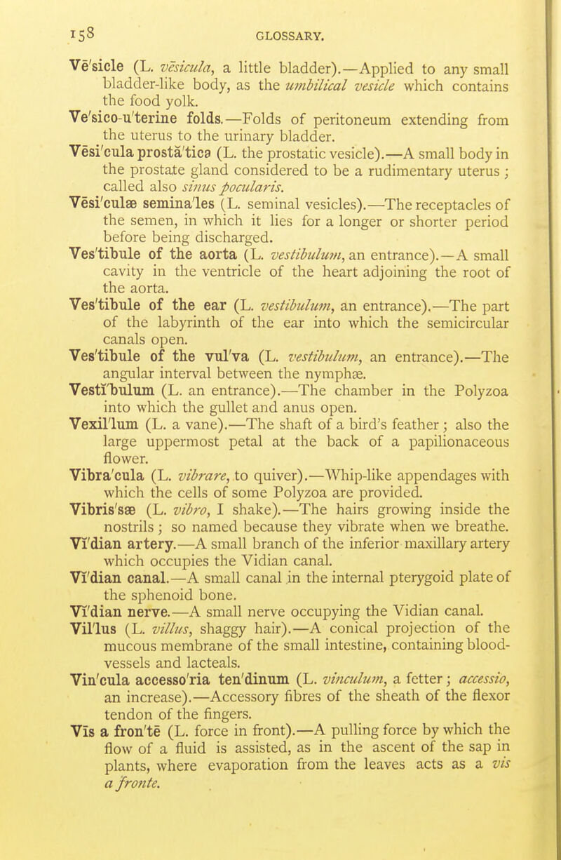 Ve'sicle (L, vesicula, a little bladder).—Applied to any small bladder-like body, as the umbilical vesicle which contains the food yolk. Ve'sico-u'terine folds.—Folds of peritoneum extending from the uterus to the urinary bladder. Vesi'cula prosta'tica (L. the prostatic vesicle).—A small body in the prostate gland considered to be a rudimentary uterus ; called also sinus pocularis. Vesi'culae semina'les (L. seminal vesicles).—The receptacles of the semen, in which it lies for a longer or shorter period before being discharged. Ves'tibule of the aorta (L. vestibulu7n,z.n entrance).—A small cavity in the ventricle of the heart adjoining the root of the aorta. Ves'tibule of the ear (L. vestibulwn, an entrance).—The part of the labyrinth of the ear into which the semicircular canals open. Ves'tibule of the vulVa (L. vestibtilum, an entrance).—The angular interval between the nymphse. Vesti'bulum (L. an entrance).—The chamber in the Polyzoa into which the gullet and anus open. Vexil'lum (L. a vane).—The shaft of a bird's feather ; also the large uppermost petal at the back of a papilionaceous flower. Vibra'cula (L. vibrare, to quiver).—Whip-like appendages with which the cells of some Polyzoa are provided. Vibris'sae (L. vibro, I shake).—The hairs growing inside the nostrils; so named because they vibrate when we breathe. Vi'dian artery.—A small branch of the inferior maxillary artery which occupies the Vidian canal. Vi'dian canal.—A small canal in the internal pterygoid plate of the sphenoid bone. Vi'dian nerve.—A small nerve occupying the Vidian canal. Vil'lus (L. villus, shaggy hair).—A conical projection of the mucous membrane of the small intestine, containing blood- vessels and lacteals. Vin'cula accesso'ria ten'dinum (L. vinculum, a fetter; accessio, an increase).—Accessory fibres of the sheath of the flexor tendon of the fingers. Vis a fron'te (L. force in front).—A pulling force by which the flow of a fluid is assisted, as in the ascent of the sap in plants, where evaporation from the leaves acts as a vis a Jronte.