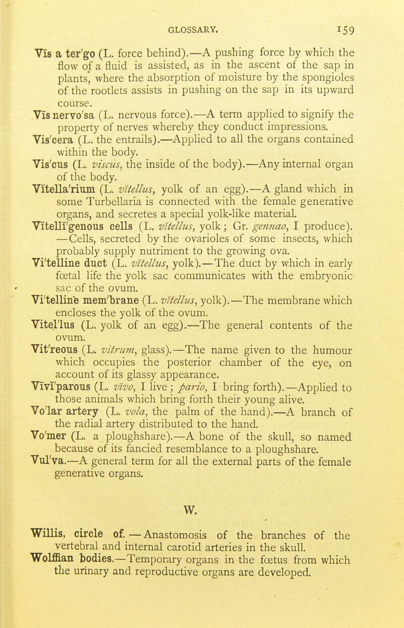 Vis a ter'go (L. force behind).—A pushing force by which the flow of a fluid is assisted, as in the ascent of the sap in plants', where the absorption of moisture by the spongioles of the rootlets assists in pushing on the sap in its upward course. Vis nervo'sa (L. nervous force).—A term applied to signify the property of nerves whereby they conduct impressions. Vis'cera (L. the entrails).—Applied to all the organs contained within the body. Vis'cus (L. viscus, the inside of the body).—Any internal organ of the body. Vitella'rium (L. vUellus, yolk of an egg).—A gland which in some Turbellaria is connected with the female generative organs, and secretes a special yolk-like material. Vitelli'genous cells (L. vUellus, yolk; Gr. gennao, I produce). —Cells, secreted by the ovarioles of some insects, which probably supply nutriment to the growing ova. Vi'telline duct (L. vitellus, yolk).—The duct by which in early foetal life the yolk sac communicates with the embryonic sac of the ovum. Vi'telline mem'brane (L. vitellus, yolk).—The membrane which encloses the yolk of the ovum. Vitellus (L. yolk of an egg).—The general contents of the ovum. Vit'reous (L. vitrum, glass).—The name given to the humour which occupies the posterior chamber of the eye, on account of its glassy appearance. Vivi'parous (L. vivo, I live; parto, I bring forth).—AppHed to those animals which bring forth their young alive. Volar artery (L. vola, the palm of the hand).—A branch of the radial artery distributed to the hand. Vo'mer (L. a ploughshare).—A bone of the skull, so named because of its fancied resemblance to a ploughshare. Vul'va.—A general term for all the external parts of the female generative organs, W. Willis, circle of.—Anastomosis of the branches of the vertebral and internal carotid arteries in the skull. Wolffian bodies.—Temporary organs in the foetus from which the urinary and reproductive organs are developed.