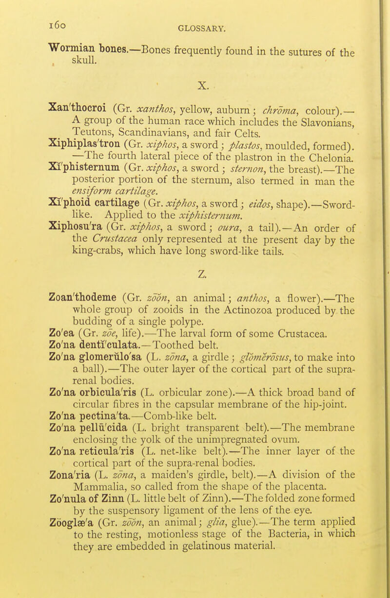 i6o GLOSSARY. Wormian bones.—Bones frequently found in the sutures of the skull. X. Xan'thocroi (Gr. xanthos, yellow, auburn; chroma, colour).— A group of the human race which includes the Slavonians, Teutons, Scandinavians, and fair Celts. XipMplas'tron (Gr. xiphos, a sword; plastos, moulded, formed), —The fourth lateral piece of the plastron in the Chelonia. Xi'phisternum (Gr. xiphos, a sword ; sternoft, the breast).—The posterior portion of the sternum, also termed in man the ensiform cartilage. Xi'phoid cartilage (Gr. xiphos, a sword; eidos, shape).—Sword- like. Applied to the xiphisternum. Xiphosu'ra (Gr. xiphos, a sword; oura, a tail).—An order of the Crustacea only represented at the present day by the king-crabs, which have long sword-like tails. Z. Zoan'thodeme (Gr. zdon, an animal; anthos, a flower).—The whole group of zooids in the Actinozoa produced by the budding of a single polype. Zo'ea (Gr. zoe, life).—The larval form of some Crustacea. Zo'na denti'culata.—Toothed belt. Zo'na glomeriilo'sa (L. zona, a girdle ; glomerosus, to make into a ball).—The outer layer of the cortical part of the supra- renal bodies. Zo'na orbicula'ris (L. orbicular zone).—A thick broad band of circular fibres in the capsular membrane of the hip-joint. Zo'na pectina'ta.—Comb-like belt. Zo'na pellU'cida (L. bright transparent belt).—The membrane enclosing the yolk of the unimpregnated ovum. Zo'na reticula'ris (L. net-like belt).—The inner layer of the cortical part of the supra-renal bodies. Zona'ria (L. zojia, a maiden's girdle, belt).—A division of the Mammalia, so called from the shape of the placenta. Zo'nula of Zinn (L. little belt of Zinn).—The folded zone formed by the suspensory ligament of the lens of the eye. Zooglse'a (Gr. zdon, an animal; glia, glue).—The term applied to the resting, motionless stage of the Bacteria, in which they are embedded in gelatinous material.