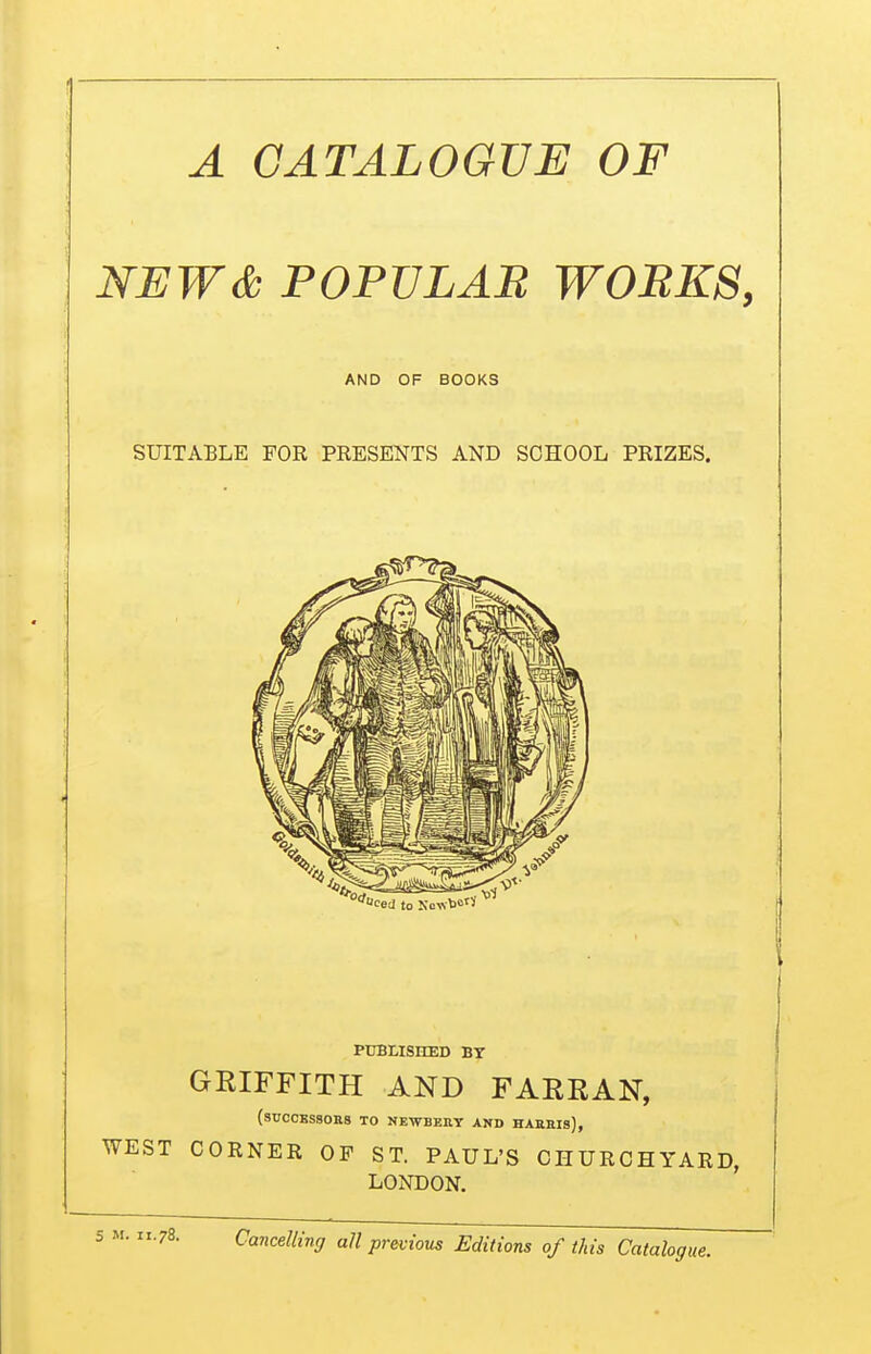 A CATALOGUE OF NEW& POPVLAB W0BK8, AND OF BOOKS SUITABLE FOR PRESENTS AND SCHOOL PRIZES. PTTBHSHED BY GRIFFITH AND FARRAN, (successors to NEWBEllY AND HAHEls), ST CORNER OP ST. PAUL'S CHURCHYARD, LONDON. Cancelling all previous Editions of this Catalog,