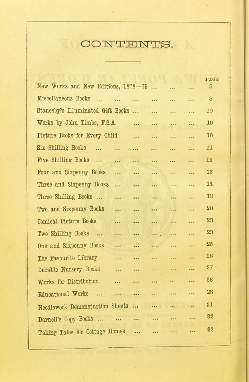 PAGE Ne-w Works and New Editions, 1878—79 3 Miscellaneous Books 8 Stanesby's Illuminated Gift Books 10 Works by Jolin Timbs, F.S,A 10 Picture Books for Every Child 10 Six SMlliag Books 11 Five Shilling Books 11 Four and Sixpenny Books 13 Three and Sixpenny Books 14 Three Shilling Books 19 Two and Sixpenny Books 20 Comical Picture Books 23 Two Shilling Books 23 One and Sixpenny Books 25 The Favourite Library 26 Durable Nursery Books 27 Works for Distribution 28 Educational Works 28 Needlework Demonstration Sheets 31 Darnell's Copy Books ^2 Taking Tales for Cottage Homes 32