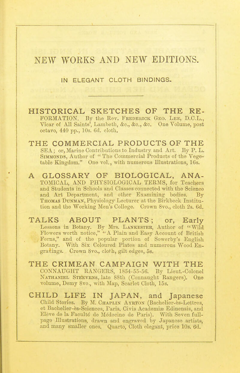 NEW WORKS AND NEW EDITIONS. IN ELEGANT CLOTH BINDINGS. HISTORICAL SKETCHES OF THE RE- FORMATION. By the Rev. Fredeuicic Geo. Lee, D.C.L., Vicar of All Saints', Lambeth, &c., &c., &c. One Volume, post octavo, 440 pp., 10s. 6d. cloth. THE COMMERCIAL PRODUCTS OF THE SEA; or. Marine Contributions to Industry and Art. By P. L. SiMMONDS, Author of  The Commercial Products of the Vege- table Kingdom. One vol., with numerous Illustrations, 16s. A GLOSSARY OF BIOLOGICAL, ANA- TOMICAL, AND PHYSIOLOGICAL TERMS, for Teachers and Students in Schools and Classes connected with the Science and Art Department, and other Examining bodies. By Thomas Dunman, Physiology Lecturer at the Bii'kbeck Institu- tion and the Working Men's College. Crown Svo., cloth 2s. Gd. TALKS ABOUT PLANTS; or, Early Lessons in Botany. By Mrs. Lankester, Author of Wild Flowers worth notice, A Plain and Easy Accoimt of British Ferns, and of the popular portion of Sowerby's English Botany. With Six Coloured Plates and numerous Wood En- gravings. Crown 8vo., cloth, gilt edges, 5s. THE CRIMEAN CAMPAIGN WITH THE CONNAUGHT RANGERS, 1854-55-56. By Lieut.-Colonel Nathaniel Steevens, late 88th (Connaught Rangers). One volume. Demy Svo., with Map, Scarlet Cloth, I5s. CHILD LIFE IN JAPAN, and Japanese Child Stories. By M. Chaplin Atrton (Bachelier-fes-Lettres, et Bachelier-fes-Sciences, Paris, Civis Academiae Edinensis, and Eleve do la Faculty de Mcidocine de P.aris). With Seven full- pago Illustrations, drawn and engravod by Japanese artists, ■ and many smaller ones. Quarto, Cloth elegant, price 10s. 6d.