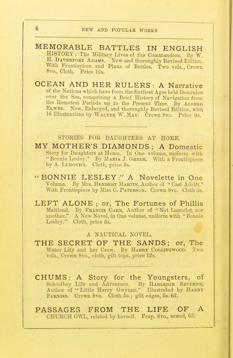 MEMORABLE BATTLES IN ENGLISH HISTORY : The Military Lives of the Commandors. By W. H. Davenport Adams. New and thoroughly Revised Edition. With Frontispiece and Plans of Battles. Two vols., Crown 8vo., Cloth. Price 16s. OCEAN AND HER RULERS : A Narrative of the Nations which have from the Earliest Ages held Dominion over the Sea, comprising a Brief History of Navigation from the Remotest Periods up to the Present Time. By Alfred Elwes. New, Enlarged, and thoroughly Revised Edition, with 16 Illustrations by Walter W. May. Crown 8vo. Price 9s. STORIES FOR DAUGHTERS AT HOME. MY MOTHER'S DIAMONDS; A Domestic Story for Daughters at Home. In One volume, uniform with Bonnie Lesley. By Maria J. Greer. With a Frontispiece by A. LuDOVici. Cloth, price 5s. BONNIE LESLEY: A Novelette in One Volume. By Mrs. Herbert Martin, Author of  Cast Adrift. With Frontispiece by Miss C. Paterson. Crown 8vo. Cloth 5s. LEFT ALONE ; or, The Fortunes of Phillis Maitland. By Francis Carr, Author of Not Lancelot, nor another. A New Novel, in One volume, uniform with  Bonnie Lesley. Cloth, price 5s. A NAUTICAL NOVEL. THE SECRET OF THE SANDS; or, The Water Lily and her Crew. By Harry Collingwood. Two vols., Crown 8vo., cloth, gilt tops, price 128. CHUMS: A Story for the Youngsters, of Schoolboy Life and Adventure. By Harleigh Severnb, Author of  Little Harry Gwynne. Illustrated by Harry Fl'kniss. Crown Svo. Cloth 5s.; gilt edges, 58. 6d. PASSAGES FROM THE LIFE OF A CHURCH OWL, related by herself. Fcap. Svo., sewed, 6d.