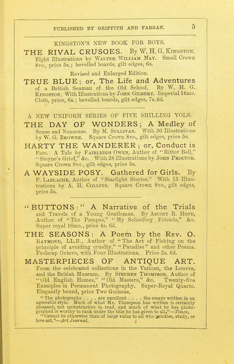 KINGSTON'S NEW BOOK FOR BOYS. THE RIVAL, CRUSOES. By W. H. G.Kingston. Eight Illustrations by Walter William Mat. Small Grown 8vo., price 6s.; bevelled boards, gilt edges, 6s. Revised and Enlarged Edition. TRUE BLUE; or, The Life and Adventures of a British Seaman of the Old School. By W. H. G. Kfn-gston. With Illustrations by John Gilbert. Imperiall6mo. Cloth, price, Gs.; bevelled boards, gilt edges, 7s. 6d. A NEW UNIFORM SERIES OF FIVE SHILLING VOLS. THE DAY OF WONDERS; A Medley of Sense and Nonsense. By M. Sdllivan. With 30 Illustrations by W. G. Browe. Square Crown 8vo., gilt edges, price 5s. HARTY THE WANDERER; or, Conduct is Fate. A Tale by Fairleigh Owen, Author of Ritter Bell,  Steyne's Grief, &c. With 28 Illustrations by John Proctor. Square Crown 8vo, gilt edges, price 5s. A WAYSIDE POSY. Gathered for Girls. By F. Lablache, Author of  Starlight Stories. With 15 Illus- trations by A. H. Collins. Square Crown 8vo., gilt edges, price 58. BUTTONS: A Narrative of the Trials and Travels of a Young Gentleman. By Ascott R. Hope, Author of The Pampas, My Schoolboy Friends, &c. Super royal l6mo., price 4s. 6d. THE SEASONS : A Poem by the Rev. O. Raymond, LL.B., Author of  The Art of Fishing on the principle of avoiding ci'uelty,  Paradise  and other Poems. Foolscap Octavo, with Four Illustrations, Price 28. 6d. MASTERPIECES OF ANTIQUE ART. From the celebrated collections in the Vatican, the Louvre, and the British Museum. By Stephen Thompson, Author of Old English Homes, Old Masters, &c. Twenty-five Examples in Permanent Photography. Super-Royal Quarto. Elegantly bound, price Two Guineas.  The photographs .... are excellent .... the essays written in an agreeable style. Much of what Mr. Thompson has written is certainly pleasant, not uninstructive to read, and much of what he has photo- graphed is worthy to rank under the title he has given to all.—Times,  Cannot be otherwise than of large value to all who jkraotise, study, or love art.''—Art Journal. i