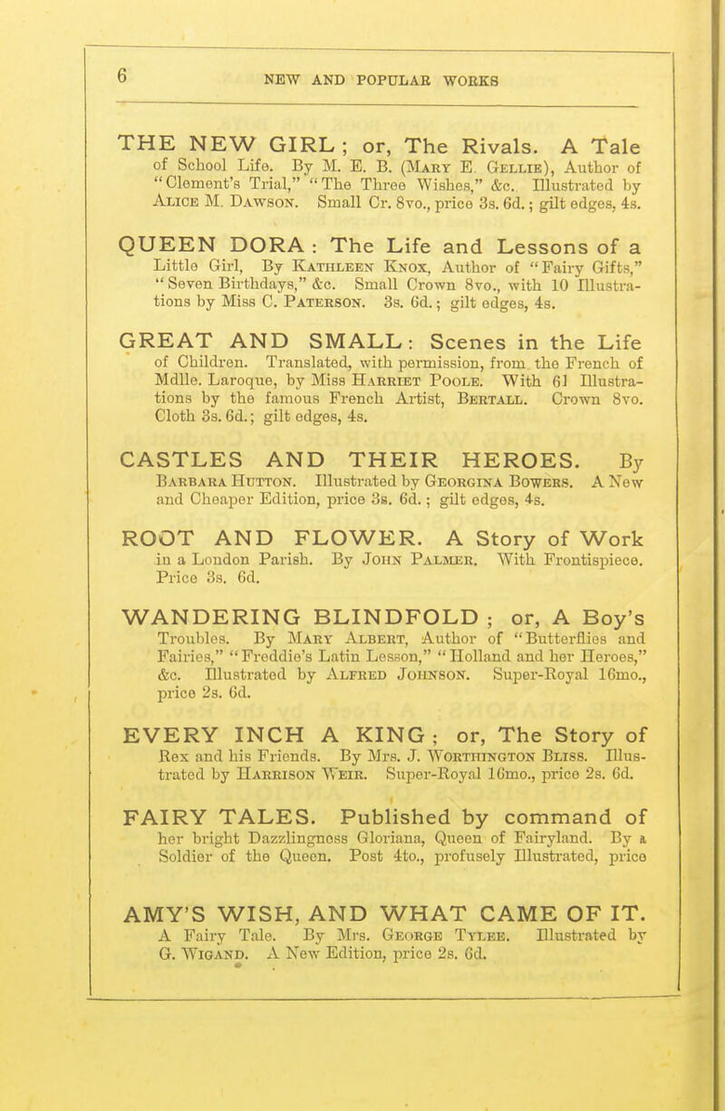 THE NEW GIRL ; or, The Rivals. A Tale of School Life. By M. E. B. (Mary E. Gellie), Author of Clement's Trial, The Three Wishes, &c. Illustrated by Alice M. Dawson. Small Or. 8vo., price 3s. 6d,; gilt edges, 48. QUEEN DORA : The Life and Lessons of a Little Girl, By Kathleen Knox, Author of Fairy Gifts,  Seven Birthdays, &c. Small Crown 8vo., with 10 Illustra- tions by Miss C. Patehson. 3s. 6d.; gilt edges, 43. GREAT AND SMALL: Scenes in the Life of Children. Translated, with permission, from the French of Mdlle. Laroque, by Miss Harriet Poole. With 61 Illustra- tions by the famous French Artist, Bertall. Grown 8vo. Cloth 3s. 6d.; gilt edges, 4s. CASTLES AND THEIR HEROES. By Barbara Hutton. Illustrated by Georgina Bowers. A Xew and Cheaper Edition, price Ss. 6d.; gilt edges, 4-s. ROOT AND FLOWER. A Story of Work in a Loudon Parish. By John Palsier. With Frontispiece. Price 38. 6d. WANDERING BLINDFOLD ; or, A Boy's Troubles. By Mary Albert, Author of Butterflies and Fairies, Freddie's Latin Lesson, Holland and her Heroes, &c. niustratod by Alfred Johnson. Super-Royal 16mo., price 2s. 6d. EVERY INCH A KING ; or, The Story of Rex and his Friends. By Mrs. J. Worthington Bliss. Illus- trated by Harrison Weir. Super-Royal IGmo., price 2s. 6d. FAIRY TALES. Published by command of her bright Dazzlingnoss Gloriana, Queen of Fairyland. By a Soldier of the Queen. Post 4to., profusely Illustrated, price AMY'S WISH, AND WHAT CAME OF IT. A Fairy Tale. By Mrs. George Tylee. Illustrated by G. WiGAND. A New Edition, price 2s. Gd.