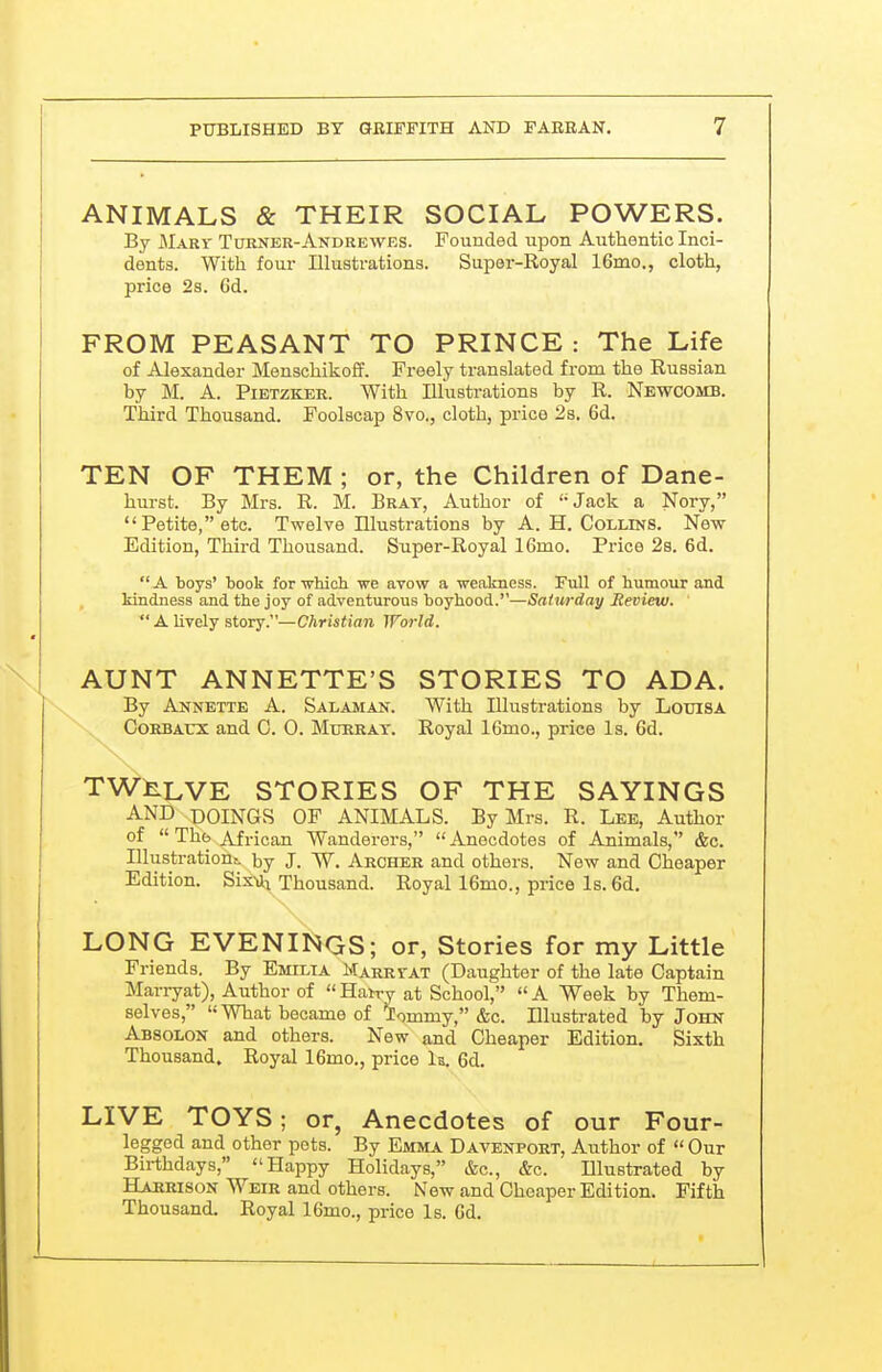 ! PUBLISHED BY aBIFFITH AND F ABB AN. 7 ANIMALS & THEIR SOCIAL POWERS. By MxRT Turner-Andrewes. Founded upon Authentic Inci- dents. With four Illustrations. Super-Royal 16mo., cloth, price 2s. 6d. FROM PEASANT TO PRINCE : The Life of Alexander Menschikoff. Freely translated from the Russian by M. A. PiETZKER. With Illustrations by R. Newcomb. Third Thousand. Foolscap 8vo., cloth, price 23. 6d. TEN OF THEM ; or, the Children of Dane- hurst. By Mi-s. R. M. Brat, Author of Jack a Nory, Petite, etc. Twelve Illustrations by A.H.Collins. New Edition, Third Thousand. Super-Royal 16mo. Price 2s. 6d. A boys' book for ■vrhicb we avow a weakness. Full of humoxtr and kindness and the joy of adventurous boyhood.—Saturday Review. A lively story.—Christian World. AUNT ANNETTE'S STORIES TO ADA. By Annette A. Salaman. With Illustrations by Loxjisa CoRBAUX and C. 0. Murray. Royal 16mo., price Is. 6d. TWELVE STORIES OF THE SAYINGS AND DOINGS OF ANIMALS. By Mrs. R. Lee, Author of  The African Wanderers, Anecdotes of Animals,'' &c. Illustration;, by J. W. Archer and others. New and Cheaper Edition. SisMj Thousand. Royal 16mo., price Is. 6d, LONG EVENINGS; or, Stories for my Little Friends. By Emilia Marrvat (Daughter of the late Captain Marryat), Author of Hatry at School, A Week by Them- selves, What became of 'lommy, &c. Illustrated by John Absolon and others. New and Cheaper Edition. Sixth Thousand. Royal 16mo., price la. 6d. LIVE TOYS; or, Anecdotes of our Four- legged and other pots. By Emma Davenport, Aiithor of Our Birthdays, Happy Holidays, &c., &c. Illustrated by Harrison Weir and others. New and Cheaper Edition. Fifth Thousand. Royal 16mo., price Is. Cd.