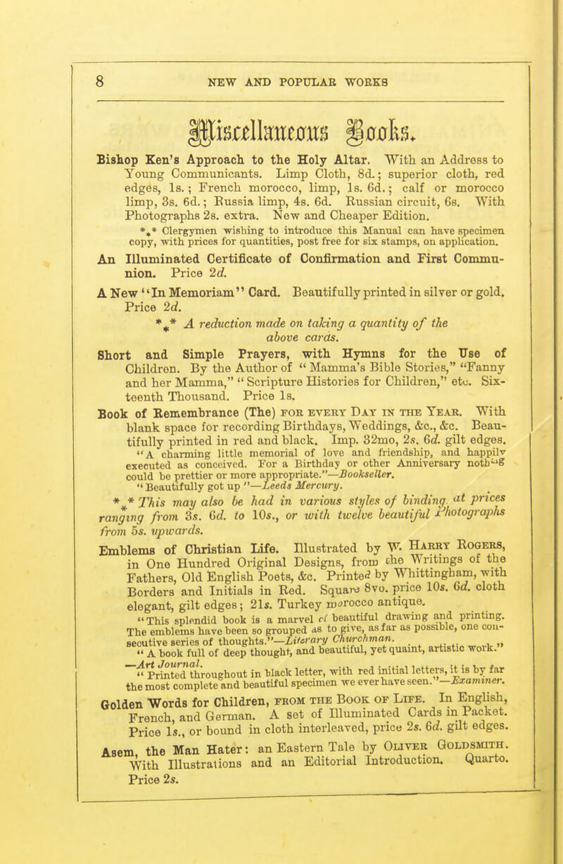 Bishop Ken's Approach to the Holy Altar. With an Address to Young Communicants. Limp Cloth, 8d.; superior cloth, red edges. Is.; French morocco, limp, Is. 6d.; calf or morocco limp, 3s. 6d.; Eussia limp, 4s. 6d. Russian circuit, Gs. With Photographs 28. extra. New and Cheaper Edition. Clergymen wishing to introduce this Manual can have specimen copy, with prices for quantities, post free for six stamps, on application. An Illuminated Certificate of Confirmation and First Commu- nion. Price 2d. A New'' In Memoriam'' Card. Beautifully printed in silver or gold. Price 2d. *^* A reduction made on taking a quantity of the above cards. Short and Simple Prayers, with Hymns for the TTse of Children. By the Author of  Mamma's Bible Stories, Fanny and her Mamma,  Scripture Histories for Children, etc. Six- teenth Thousand. Price Is. Book of Rememhrance (The) for evert Day in the Year. With blank space for recording Birthdays, Weddings, &c., &c. Beau- tifully printed in red and black. Imp. 32mo, 2.<t. Gd. gilt edges. A charming little memorial of love and friendship, and happilv executed as conceived. For a Birthday or other Anniversary notb^'S could be prettier or more appropriate.—Joo/we/ler.  Beautifully got up —Leeds Mercti/ry. * * This may also be had in various styles of binding, '^t prices ranging from 3s. Cf/. to 10s., or with twelve beautiful x'hotographs from 5s. upwards. Emblems of Christian Life. Illustrated by W Harry Rogers, in One Hundred Original Designs, from Ao Writings of the Fathers, Old English Poets, &c. Printe<J by Whittingham, vrith Borders and Initials in Red. Squa)^J 8vo. price 10s. M. cloth elegant, gilt edges; 21s. Turkey morocco antique. This splendid book is a marvel cl beautiful drawing and printing. The emblems have been so grouped as to give as far as possible, one cou- seoutive series of thoughts.—itVorary Churchman. A book full of deep thought, and beautiful, yet quamt, artistic work. Pr'SteTthroughout in black letter, with red initial letters, it is by far the most complete and beautiful specimen we ever have seen. '-Examiner. Golden Words for Children, from the Book of Life. In English, French, and German. A set of Illuminated Cards m Packet. Price Is., or bound in cloth interleaved, price 2s. 6d. gilt edges. Asem, the Man Hater: an Eastern Tale by Oliver Goldsmith. With Illustrations and an Editorial Introduction. yuarto. Price 2s.