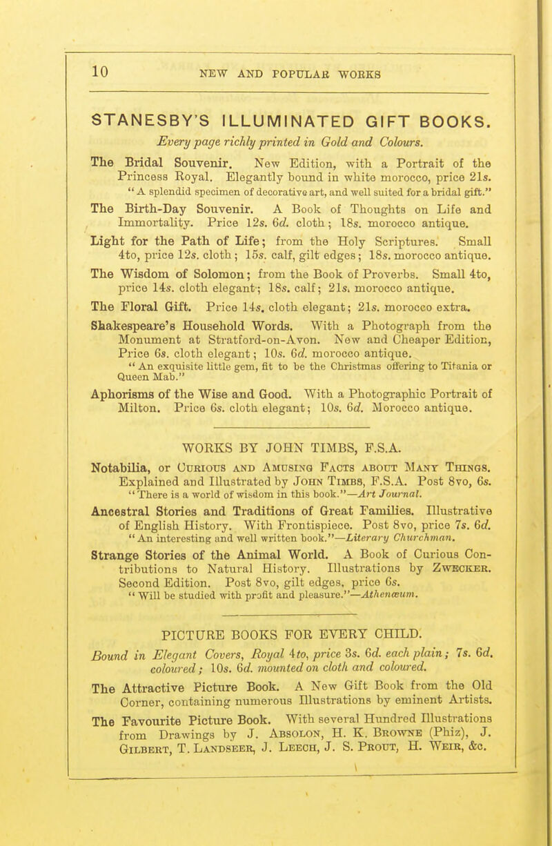 STANESBY'S ILLUMINATED GIFT BOOKS. Every page richly printed in Gold and Colours. The Bridal Souvenir. New Edition, with a Portrait of the Princesa Royal. Elegantly bound in white morocco, price 21s.  A splendid specimen of decorative art, and well suited for a bridal gift. The Birth-Day Souvenir. A Book of Thoughts on Life and Immortality. Price I2s. 6rf. cloth; I8s. morocco antique. Light for the Path of Life; from the Holy Scriptures. Small 4to, price 12s. cloth ; 15s. calf, gilt edges; 18s. morocco antique. The Wisdom of Solomon; from the Book of Proverbs. Small 4to, price 14s. cloth elegant-; IBs. calf; 21s. morocco antique. The Floral Gift. Price 14s. cloth elegant; 21s. morocco extra. Shakespeare's Household Words. With a Photograph from the Monument at Stratford-on-Avon. New and Cheaper Edition, Price 6s. cloth elegant; 10s. Qd. morocco antique.  An exquisite little gem, fit to be the Christmas offering to Titania or Queen Mab. Aphorisms of the Wise and Good. With a Photogi-aphic Portrait of Milton. Price 6s. cloth elegant; 10s. 6d Morocco antique. WORKS BY JOHN TIMBS, F.S.A. Notabilia, or Curious and Amusing Facts about Many Things. Explained and Illustrated by John Times, F.S.A. Post Svo, 6s. There is a world of wisdom in this book.—Art Journal. Ancestral Stories and Traditions of Great Families. Illustrative of English History. With Frontispiece. Post Svo, price 7s. 6d. An interesting and well written book.—Literary Churchman. Strange Stories of the Animal World. A Book of Curious Con- tributions to Natural Histoi-y. Illustrations by Zwbciler. Second Edition. Post Svo, gilt edges, price 6s.  Will be studied with profit and pleasure.—^*/ic»i<B«;«. PICTURE BOOKS FOR EVERY CHILD. Bound in Elegant Covers, Royal 4<o, price 3s. Gd. each plain; 7s. 6d. coloured ; 10s. 6d. mounted on cloth and coloured. The Attractive Picture Book. A New Gift Book from the Old Corner, containing numerous Illustrations by eminent Artists. The Favourite Picture Book. With several Hundred Illustrations from Drawings by J. Absolon, H. K. Browne (Phiz), J. Gilbert, T. Landseer, J. Leech, J. S. Prout, H. Weir, &c.