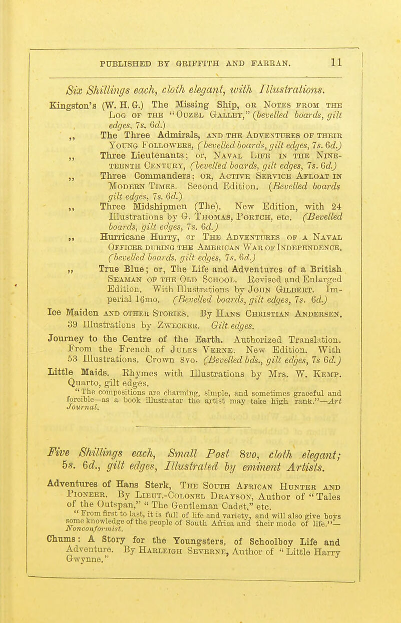 Six Shillings each, cloth elegant, with Illustrations. Kingston's (W. H. G.) The Missing Ship, or Notes from the Log of the  Ouzel Galley, (bevelled boards, gilt edges, 7s. 6d.) „ The Three Admii-als, and the Adventures of their Young I' ollowers, (bevelled boards, gilt edges, 7s. Gd.J Three Lieutenants; or, Naval Lefe in the Nine- teenth Century, (bevelled boards, gilt edges, 7s. Gd.) „ Thi'ee Commanders: or, Active Service Afloat in Modern Times. Second Edition. [Bevelled boards gilt edges, 7s. Gd.') „ Three Midshipmen (The). New Edition, with 24 Illustrations by G. Thomas, Portch, etc. (Bevelled boards, gilt edges, 7s. Gd.J M Hurricane Hurry, or The Adventures of a Naval Officer during the American War of Independence. (bevelled boards, gilt edges, 7s. Gd.J „ True Blue; or, The Life and Adventures of a British Seaman of the Old School. Revised and Enlarged Edition. With Illusti'ations by John Gilbert. Im- perial iGmo. (Bevelled boards, gilt edges, 7s. Gd.J Ice Maiden and other Storles. By Hans Christian Andersen. 39 Illusti-ations by Zweceler. Gilt edges. Journey to the Centre of the Earth, Authorized Translation. Erom the French of Jules Verne. New Edition. With 53 Illustrations. Crown 8vo. (Bevelled bds., gilt edges, 7s Gd.) Little Maids. Rhymes with Illustrations by Mrs. W. Kemp. Quarto, gilt edges.  The compositions are cliaiining, simple, and sometimes graceful and forcible—as a book illustrator the artist may take high, raxik.—Art Journal. Five Shillings each, Small Post 8vo, cloth elegant; 5s. 6d, gilt edges, Illustrafed by eminent Artists. Adventures of Hans Sterk, The South African Hunter and Pioneer. By Lieut.-Oolonel Drayson, Author of  Tales of ^the Outspan, « The Gentleman Cadet, etc.  From first to last, it is full of life and variety, and will also give boys some knowledge of the people of South Africa and their mode of life.— onconformist. Chums: A Story for the Youngsters, of Schoolboy Life and Adventure. By Harleigh Severne, Author of  Little Harry Gwynne.