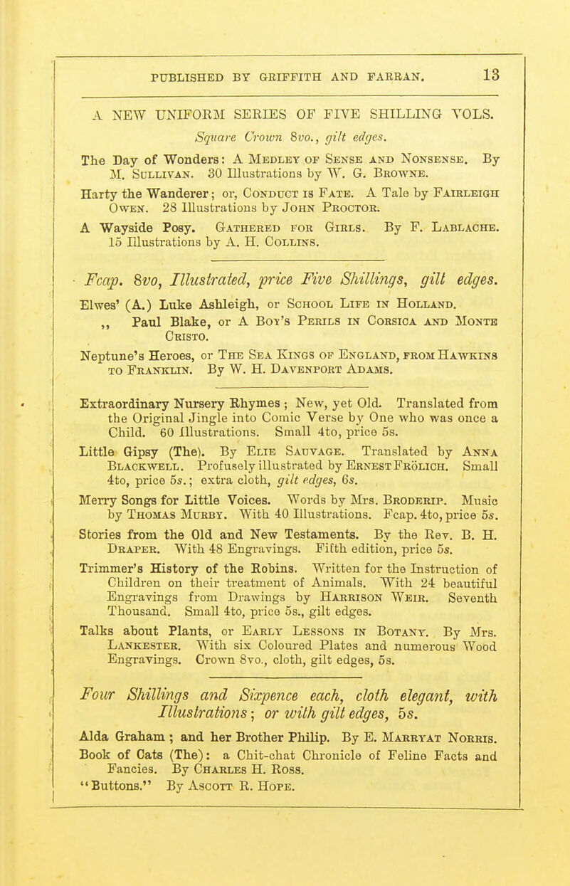 A NEW UNIFORM SERIES OF FIVE SHILLING VOLS. Square Crown 8ro., gilt edges. The Day of Wonders: A Medley of Sense and Nonsense, By M. Sullivan. 30 Illustrations by W. G. Browne. Harty the Wanderer; or, Conduct is Fate. A Tale by Fairleigh Owen. 28 Illustrations by John Proctor. A Wayside Posy. Gathered for Girls. By F. Lablache. 15 Illustrations by A. H. Collins. ■ Fcap. 8vo, Illustrated, price Five Shillings, gilt edges. Elwes' (A.) Luke Ashleigh, or School Life in Holland. ,, Paul Blake, or A Bo^'s Perils in Corsica and Monte Cristo. Neptune's Heroes, or The Sea Kings of England, from Hawkins to Franklin. By W. H. Davenport Adajvis. Extraordinary Nursery Rhymes ; New, yet Old. Translated from the Original Jingle into Comic Verse hy One who was once a Child. 60 Illustrations. Small 4to, price 5s. Little Gipsy (The). By Elie Sadvage. Translated by Anna Blackwell. Profusely illustrated by ErnestFrolich. Small 4to, price 5s.; extra cloth, gilt edges, Gs. Merry Songs for Little Voices. Words by Mrs. Broderip. Music by Thomas Murby. With 40 Illustrations. Fcap. 4to, price 5s. Stories from the Old and New Testaments. By the Rev. B. H. Draper. With 48 Engi-avings. Fifth edition, price 5s. Trimmer's History of the Eobins. Written for the Instruction of Children on their treatment of Animals. With 24 beautiful Engravings from Drawings by Harrison Weir, Seventh Thousand. Small 4to, price 5s., gilt edges. Talks about Plants, or Early Lessons in Botany. By Mrs. Lankester. With six Coloured Plates and numerous Wood Engravings, Crown 8vo., cloth, gilt edges, 5s. Four Shillings and Sixpence each, cloth elegant, with Illustrations; or ivith gilt edges, 6s. Alda Graham ; and her Brother Philip. By E, Marryat Norris. Book of Cats (The): a Chit-chat Chronicle of Feline Facts and Fancies. By Charles H. Ross. Buttons. By Ascott R. Hope.