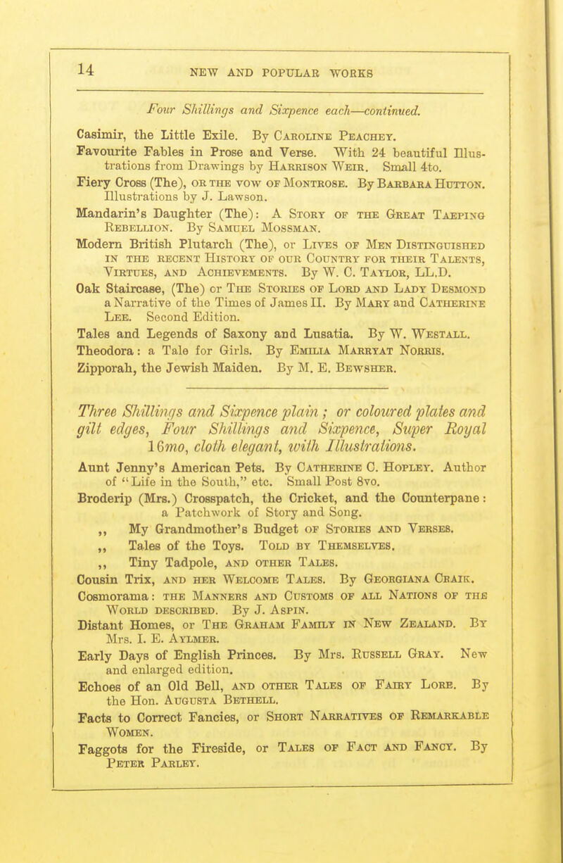 Four Shillings and Sixpence each—continued. Casimir, the Little Exile. By Caroline Peachey. Favourite Fables in Prose and Verse. With 24 beautiful Illus- trations from Drawings by Hakrison Weir. Small 4to. Fiery Cross (The), or the vow of Montrose. By Barbara Hutton. Illustrations by J. Lawson. Mandarin's Daughter (The): A Story op the Great Taeping Rebellion. By Samuel Mossman. Modem British Plutarch (The), or Liat:s of Men Distinguished in the recent History of our Country for their Talents, Virtues, and Achievements. By W. C. Taixor, LL.D. Oak Staircase, (The) or The Stories of Lord and Lady Desmond a Narrative of the Times of James II. By Maby and Catherine Lee. Second Edition. Tales and Legends of Saxony and Lusatia. By W. Westall. Theodora: a Tale for Girls. By Emilia Marryat Nobris, Zipporah, the Jewish Maiden. By M. E. Bewsher. Three SMUmr/s and Sixpence plain; or coloured plates and gilt edges, Four Shillings and Sixpence, Super Royal IQmo, cloth elegant, ivith Illustrations. Aunt Jenny's American Pets. By Catherine C. Hopley. Author of Life in the South, etc. Small Post 8vo. Broderip (Mrs.) Crosspatch, the Cricket, and the Counterpane: a Patchwork of Story and Song. ,, My Grandmother's Budget of Stories and Verses. „ Tales of the Toys. Told by Themselves. ,, Tiny Tadpole, and other Tales. Cousin Trix, and her Welcome Tales. By Geohgiana Craik. Cosmorama: the Manners and Customs of all Nations of the World described. By J. Aspin. Distant Homes, or The Graham Family in New Zealand. By Mrs. I. E. Aylmer. Early Days of English Princes. By Mrs. Eussell Gray. New and enlarged edition. Echoes of an Old Bell, and other Tales op Fairy Lore. By the Hon. Augusta Bbthell. Facts to Correct Fancies, or Short Narratives of Remarkable j Women. Faggots for the Fireside, or Tales of Fact and Fancy. By Peter Parley.