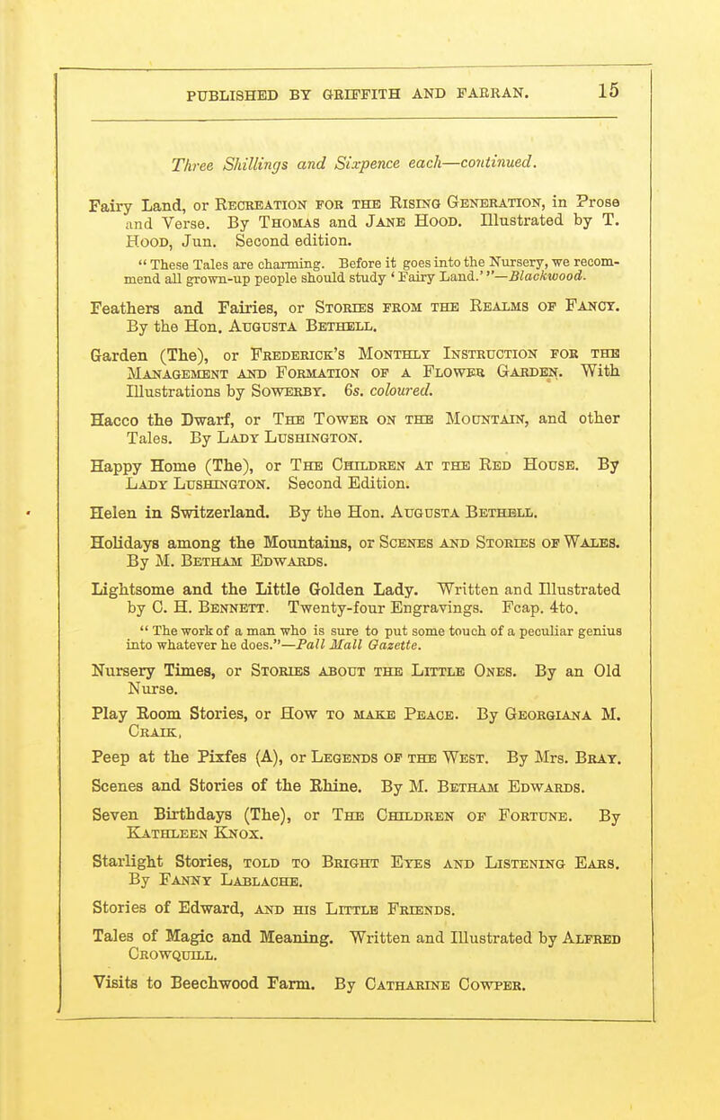 Three Shillings and Sixpence each—continued. Fairy Land, or Recreation for the Rising Generation, in Prose and Verse. By Thomas and Jane Hood. Illustrated by T. Hood, Jun. Second edition.  These Tales are charming. Before it goes into the Nursery, we recom- mend all grown-up people should study ' Fairy Land.' ''—Blackwood. Feathers and Fairies, or Stories from the Realms of Fanot. By the Hon. Augusta Bethell. Garden (The), or Frederick's Monthly Instruction for the Management and Formation op a Flower Garden. With Illustrations by Sowerbt. 6s. coloured. Hacco the Dwarf, or The Tower on the Mototain, and other Tales. By Lady Lushington. Happy Home (The), or The Children at the Red House. By Lady Lushington. Second Edition. Helen in Switzerland. By the Hon. Augusta Bethell. Holidays among the Mountains, or Scenes and Stories of Wales. By M. Betham Edwards. Lightsome and the Little Golden Lady. Written and Illustrated by C. H. Bennett. Twenty-four Engravings. Fcap. 4to.  The work of a man who is sure to put some touch of a peculiar genius into whatever he does.—Pall Mall Oazette. Nursery Times, or Stories about the Little Ones. By an Old Nurse. Play Room Stories, or How to make Peace. By Georgiana M. Craik, Peep at the Pixfes (A), or Legends of the West. By Mrs. Bray. Scenes and Stories of the Rhine. By M. Betham Edwards. Seven Birthdays (The), or The Children of Fortune. By Kathleen EInox. Starlight Stories, told to Bright Eyes and Listening Ears. By Fanny Lablaohb. Stories of Edward, and his Little Friends. Tales of Magic and Meaning. Written and Illustrated by Alfred Crowquill. Visits to Beechwood Farm. By Catharine Cowper.