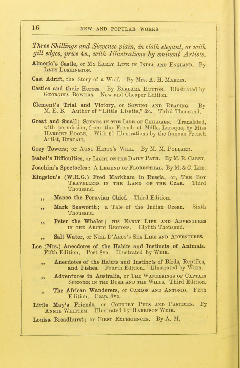 Three Shillings and Sixpence plain, in cloth elegant, or tvith gilt edges, price 4s., tvith Illustrations by eminent Artists. Almeria's Castle, or Mt Early Life in India and England, By Lady Lushington. Cast Adrift, the Story of a Waif. By Mrs. A. H. Martin. Castles and their Heroes. By Barbara Hdtton. Illustrated by Georgina Bowers. New and Cheaper Edition. Clement's Trial and Victory, or Sowing and Reaping. By M. E. B. Author of Little Lisette, &c. Third Thousand. Great and Small; Scenes in the Life of Children. Translated, with permission, from the French of Mdlle. Laroque, by Miss Harriet Poole. With 61 Illustrations by the famous French Artist, Bertall. Grey Towers; or Aunt Hetty's Will. By M. M. Pollard. Isabel's Difficulties, or Light on the Daily Path. By M. R. Carey, Joachim's Spectacles: A Legend of Florenthal, By M, & C. Lee. Kingston's (W.H.G,) Fred Markham in Russia, or, The Boy Travellers m the Land of the Czar. Third Thousand. Manco the Peruvian Chief. Third Edition. „ Mark Seaworth; a Tale of the Indian Ocean. Sixth Thousand. ,, Peter the Whaler; ms Early Life and Advbntl-res IN THE Arctic Regions. Eighth Thousand. ,, Salt Water, or Neil D'Arcy's Sea Life and Adventures. Lee (Mrs.) Anecdotes of the Habits and Instincts of Animals. Fifth Edition, Post 8vo. Illustrated by Weir. „ Anecdotes of the Habits and Instincts of Birds, Reptiles, and Fishes. Fourth Edition. ' Illustrated by Weir. ,, Adventures in Australia, or The Wanderings of Captain Spencer in the Bush and the Wilds. Third Edition, „ The African Wanderers, or Carlos and Antonio. Fifth Edition. Fcap. 8vo. Little May's Friends, or Country Pets and PAsmiES. Ey Annie Whtttem. Illustrated by Harrison Weir. Louisa Broadhurst; or First Experiences, By A. 11.