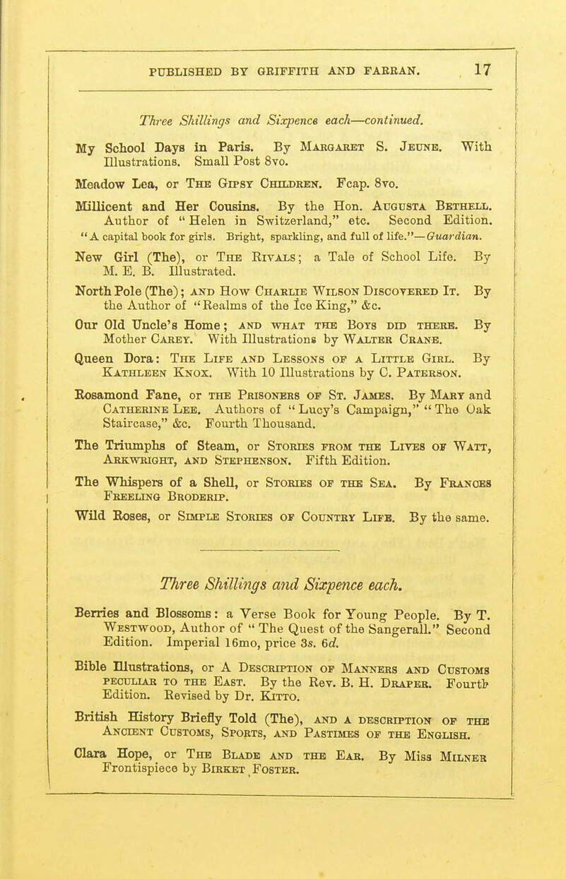 Three Shillings and Sixpence each—continued. Hlj School Days in Paris. By Makgahet S. Jeune. With Illustrations. Small Post 8vo. Meadow Lea, or The Gipsy Children, Fcap. 8vo. Millicent and Her Cousins. By the Hon. Augusta Bethell. Author of  Helen in Switzerland, etc. Second Edition.  A capital book for girls. Bright, sparkling, and full of life.—Oum-dian. New Girl (The), or The Rivals; a Tale of School Life. By M. E. B. Illustrated. North Pole (The); and How Chaelie Wilson Discovered It. By the Author of Realms of the Ice King, &c. Our Old Uncle's Home; and what the Bots did there. By Mother Carey. With Illustrations by Walter Crane. Queen Dora: The Life and Lessons op a Little Girl. By Kathleen Knox. With 10 Illustrations by C. Paterson. Rosamond Fane, or the Prisoners of St. James. By Mary and ; Catherine Lee. Authors of  Lucy's Campaign,  The Uak Staircase, &c. Fourth Thousand. The Triumphs of Steam, or Stories from the Lives of Watt, Arkwright, and Stephenson. Fifth Edition. The Whispers of a Shell, or Stories of the Sea. By Frances Freeling Broderip. Wild Roses, or Simple Stories of Country Life. By the same. Three Shillings and Sixpence each. Berries and Blossoms: a Verse Book for Young People. By T. Westwood, Author of  The Quest of the Sangerall. Second Edition. Imperial 16mo, price 3s. 6c?. Bible niustrations, or A Description of Manners and Customs pecullar to the East. By the Rev. B. H. Draper. Fourtb Edition. Revised by Dr. Kitto. British History Briefly Told (The), and a description of the Ancient Customs, Sports, and Pastimes op the English. Clara Hope, or The Blade and the Ear. By Miss Milner Frontispiece by Birket _ Foster.