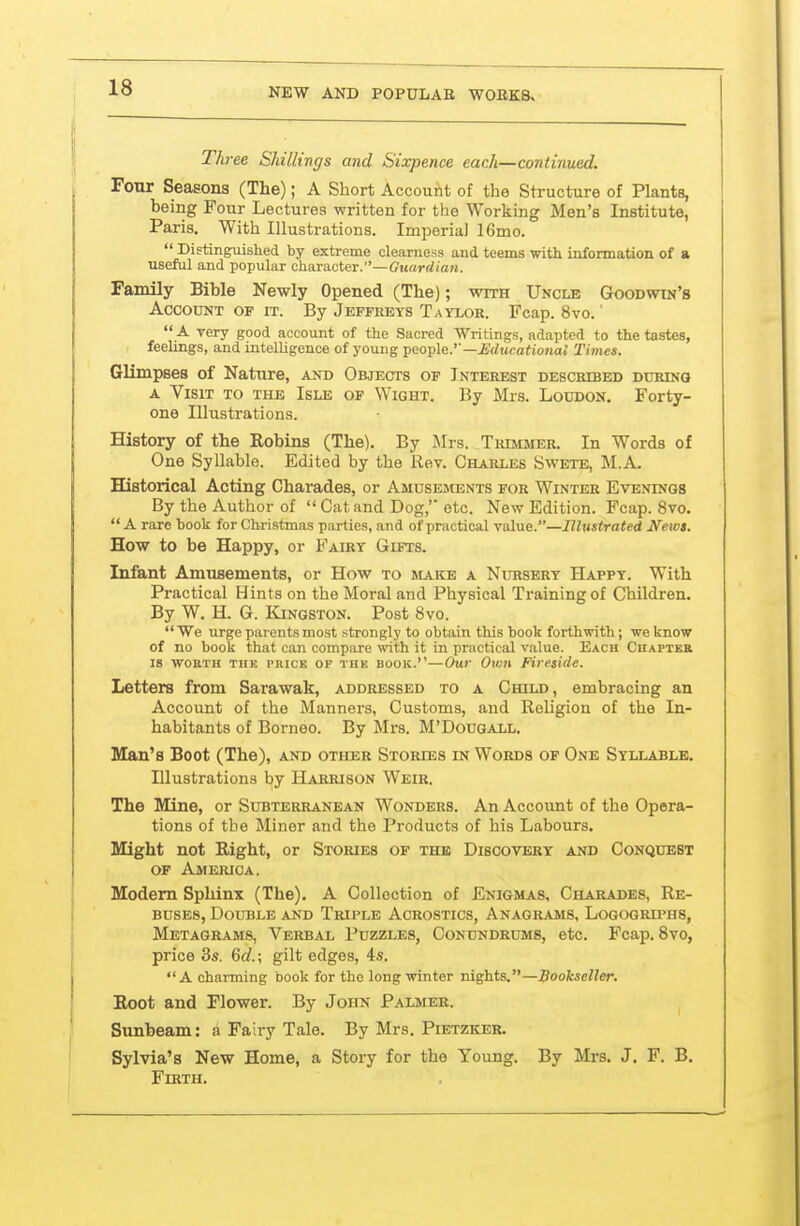 Three Shillings and Sixpence each—continued. Four Seasons (The); A Short Account of the Structure of Plants, being Four Lectures written for the Working Men's Institute, Paris, With Illustrations. Imperial 16mo.  Distinguished by extreme clearness and teems witi informatioii of a useful and popular character.—(?uarrf(a?i. Family Bible Newly Opened (The); with Uncle Goodwin's Account OF IT. By Jeffreys Taylor. Fcap. 8vo. '  A very good account of the Sacred Writings, adapted to the tastes, feelings, and intelhgence of young '^no-ple.''—Educational Times. Glimpses of Nature, and Objects of Interest described during A Visit to the Isle of Wight. By Mrs. Loudon. Forty- one Illustrations. History of the Robins (The). By Mrs. Trimjier. In Words of One Syllable. Edited by the Rev. Charles Swete, M.A. Historical Acting Charades, or Amusements for Winter Evenings By the Author of  Cat and Dog,' etc. New Edition. Fcap. 8vo.  A rare book for Christmas parties, and of practical value.—Illustrated Neios. Eaw to be Happy, or Fairy Gifts. Infant Amusements, or How to make a Nursery Happy. With Practical Hints on the Moral and Physical Ti-ainingof Children. By W. H. G. ICiNGSTON. Post 8vo. We urge parents most strongly to obtain this book forthwith; we know of no book that can compare with it in practical value. Each Chapter IS WORTH THE PRICE OF THE BOOK.—Our Ovm Fireside. Letters from Sarawak, addressed to a Child, embracing an Account of the Manners, Customs, and Religion of the In- habitants of Borneo. By Mrs. M'Dougall. Man's Boot (The), and other Stories in Words op One Syllable. Illustrations by Harrison Weir. The Mine, or Subterranean Wonders. An Account of the Opera- tions of the Miner and the Products of his Labours. Might not Right, or Stories of the Discovery and Conquest of America. Modem Sphinx (The). A Collection of Enigmas, Charades, Re- buses, Double and Triple Acrostics, Anagrams, Logogriphs, Metagrams, Verbal Puzzles, Conundrums, etc. Fcap. 8vo, price 3s. Gd.\ gilt edges, 4s. A charming book for the long winter nights.—Bookseller. Boot and Flower. By John Palmer. Sunbeam: a Fairy Tale. By Mrs. Pietzker. Sylvia's New Home, a Story for the Young. By Mrs. J. F. B. Fikth.