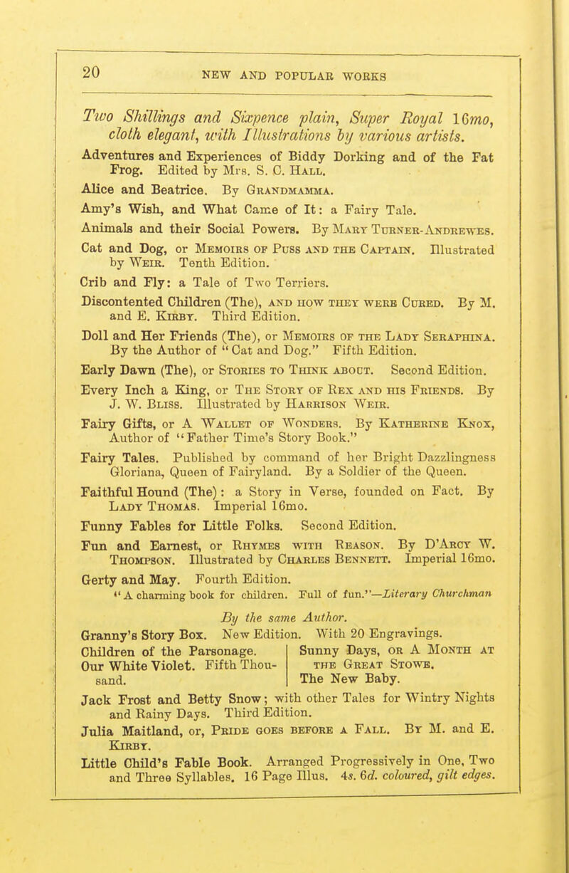 Tivo Shillings and Sixpence plain, Super Royal ICmo, cloth elegant, with Illustrations hy various artists. Adventures and Experiences of Biddy Dorking and of the Fat Frog. Edited by Mrs. S. C. Hall. Alice and Beatrice. By Grandmamma. Amy's Wish, and What Came of It: a Fairy Tale. Animals and their Social Powers. By Mart Turner-Akdrewes. Cat and Dog, or Memoirs of Puss and the CAPTAitf. Illustrated by Weir. Tenth Edition. Crib and Fly: a Tale of Two Terriers. Discontented Children (The), and how they werb Cured. By M. and E. Kirbt. Tliird Edition. Doll and Her Friends (The), or Memoirs of the Lady Seraphina. By the Author of  Cat and Dog. Fifth Edition. Early Dawn (The), or Stories to Think about. Second Edition. Every Inch a King, or The Story of Rex and his Friends. By J. W. Bliss. Illustrated by Harrison Weir. Fairy Gifts, or A Wallet of Wonders. By Kathbrine Knox, Author of Father Time's Story Book. Fairy Tales. Published by command of her Bright Dazzlingness Gloriana, Queen of Fairyland. By a Soldier of the Queen. Faithful Hound (The): a Story in Verse, founded on Fact, By Lady Thomas. Imperial 16mo. Funny Fables for Little Folks. Second Edition. Fun and Earnest, or Rhymes with Reason. By D'Arcy W. Thompson. Illustrated by Charles Bennett. Imperial 16mo. Gerty and May. Fourth Edition.  A charming book for children. Full of fun.—Xiierary Churchman Granny's Story Box. New Edition. With 20 Engravings. Jack Frost and Betty Snow; with other Tales for Wintry Nights and Rainy Days. Third Edition. Julia Maitland, or, Pride goes before a Fall. By M. and E. Kirbt. Little Child's Fable Book. Arranged Progressively in One, Two and Three Syllables. 16 Page lUus. 4«. 6e?. coloured, gilt edges. By the same Author. Children of the Parsonage. Our White Violet. Fifth Thou- sand. Sunny Days, or A Month at the Great Stowb. The New Baby.