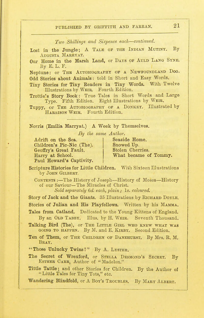 Tioo Shillings and Sixpence each—continued. lost in the Jungle; A Tale of the Indian Mutiny. By Augusta Marryat. Our Home in tlie Marsh Land, or Days of Auld Lang Syne. By E. L. F. Neptune: or The Autobiography of a Newfoundland Dog. Odd Stories about Animals: told in Short and Easy Words. Tiny Stories for Tiny Readers in Tiny Words. With Twelve Illustrations by Weir. Fourth Edition. Trottie's Story Book: True Tales in Short Words and Large Type. Fifth Edition. Eight Illustrations by Weir. Tuppy, or The Autobiography of a Donkey. Illustrated by Harrison Weir. Fourth Edition. Norria (Enulia Marryat.) A Week by Themselves. Paul Howard's Captivity. Scripture Histories for Little Children. With Sixteen Illustrations by John Gilbert. Contents :—The History of Joseph—History of Moses—History of our Saviour—The Miracles of Christ. Sold separately 6d. each, plain; Is. coloured. Story of Jack and the Giants. 35 Illustrations by Richard Doyle. Stories of Julian and His Plajrfellows. Written by his Maxima, Tales from Catland. Dedicated to the Young Kittens of England. By an Old Tabby. Illus. by H. Weir. Seventh Thousand. Talking Bird (The), or The Little Girl who knew what was GoiNQ to happen. By M. and E. Kirby. Second Edition. Ten of Them, or The Children of Danehurst. By Mrs. R. M. Bray.  Those Unlucky Twins!  By A. Lyster. The Secret of Wrexford, or Stella Desmond's Secret. By Esther Carr, Author of Madelon. Tittle Tattle; and other Stories for Children. By the Author of Little Tales for Tiny Tots, etc. Wandering Blindfold, or A Boy's Troubles. By Mary Albert. By the same Author. Adrift on the Sea. Children's Pic-Nic (The). GeofEry's Great Fault. Harry at School. Seaside Home. Snowed Up. Stolen Cherries. What became of Tommy.