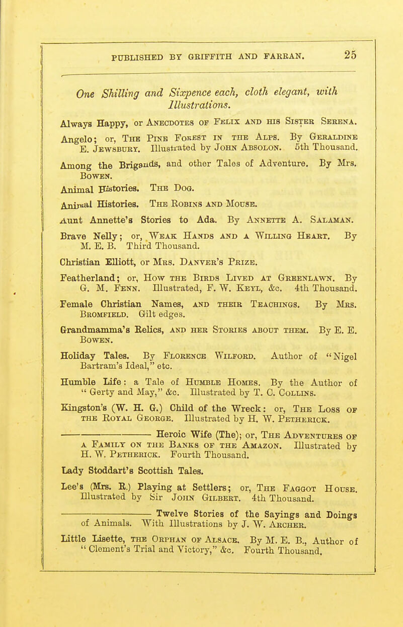 One Shilling and Sixpence each, cloth elegant, with Illustrations. Always Happy, or Anecdotes of Felix and his Sister Serena. Angelo; or, The Pinh Fokest in the Alps. By Geraldine E. Jewsbdry. Illustrated by John Absolon. 5th Thousand. Among the Brigaiids, and other Tales of Adventure. Ey Mrs. Bowen. Animal Fistories. The Dog. Anipial Histories. The Robins and Mouse. Aunt Annette's Stories to Ada. By Annette A. Salaman. Brave Nelly; or, Weak Hands and a Willing Heart. By M. E. B. Third Thousand. Christian Elliott, or Mrs. Danver's Prize. Featherland; or, How the Birds Lived at Grbenlawn. By G. M. Fenn. Elustrated, F. W. Keyl, &c. 4th Thousand. Female Christian Names, and their Teachings. By Mrs. Bromfield. Gilt edges. Grrandmamma's Kelics, and her Stories about them. By E. E. Bowen. Holiday Tales. By Florence Wilford. Author of Nigel Bartram'a Ideal, etc. Humble Life: a Tale of Humble Homes. By the Author of  Gerty and May, &c. Illustrated by T. C. Collins. Kingston's (W. H. G.) Child of the Wreck: or, The Loss of THE Kotal George. Illustrated by H. W. Petherick. Heroic Wife (The); or, The Adventures of A Family on the Banks of the Amazon. Illustrated by H. W. Petherick. Fourth Thousand. Lady Stoddart's Scottish Tales. Lee's (Mrs. E.) Playing at Settlers; or. The Faggot House. Illustrated by Sir John Gilbert. 4th Thousand. Twelve Stories of the Sayings and Doings of Animals. With Illustrations by J. W. Archer. Little Lisette, the Orphan of Alsace. By M. E. B., Author of  Clement's Trial and Victory, &o. Fourth Thousand.