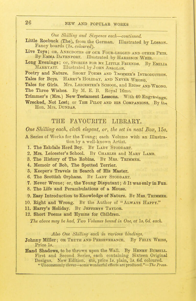 One Shilling and Sixpence each—continued. Little Roebuck (The), from the German. Illustrated by Losson. Fancy boards (2s. coloured). Live Toys; or, Anecdotes op odr Four-legged and other Pets. By Emma Davenport, lllusti-ated by Harrison Weir. Long Evenings; or, Stories for mv Little Friends. By Fmtt.ta Marryatt. Illusti-ated by John Absolon. Poetry and Nature. Short Poems and Tmmmer's Introduction. Tales for Boys. Harry's Holiday, and Never Wrong. Tales for Girls. Mrs. Leicester's School, and Right and Wrong. The Three Wishes. By M. E. B. Royal 16mo. Trimmer's (Mrs.) New Testament Lessons. With 40 Engravings. Wrecked, Not Lost; or The Pilot and his Companions. By ttu, Hon. Mrs. Dundas. THE FAVOURITE LIBRAEY. One Shilling each, cloth elegant, or, the set in neat Box, 15s. A Series of Works for the Young; each Volume with an Illustra- tion by a well-known Artist. 1. The Eskdale Herd Boy. Br Lady Stoddart. 2. Mrs. Leicester's School. By Charles and Mary Lamb. 3. The History of The Robins. By Mrs. Trimmer. 4. Memoir of Bob, The Spotted Terrier. 6. Keeper's Travels in Search of His Master. 6. The Scottish Orphans. By Ladt Stoddart. 7. Never Wrone; or, the Young Disputant; & It was only in Fun. 8. The Life and Perambulations of a Mouse. 9. Easy Introduction to Knowledge of Nature. By Mrs. Trimmer. 10. Right and Wrong. By the Author of Always Happy. 11. Harry's Holiday. By Jefferys Taylor. 12. Short Poems and Hymns for Children. The above may be had, Two Volumes bound in One, at Is. 6d. eacL Also One Shilling each in various bindings. Johnny Miller; or Truth and Perseverance. By Felix Weiss, Price Is. Hand Shadows, to be thrown upon the Wall. By Henry Bursill. First and Second Series, each containing Sixteen Original Designs. New Edition. 4to, price Is. plain. Is. 6c?. coloured-  Unconunoniy clever—some wonderful effects are produced.—The Press.