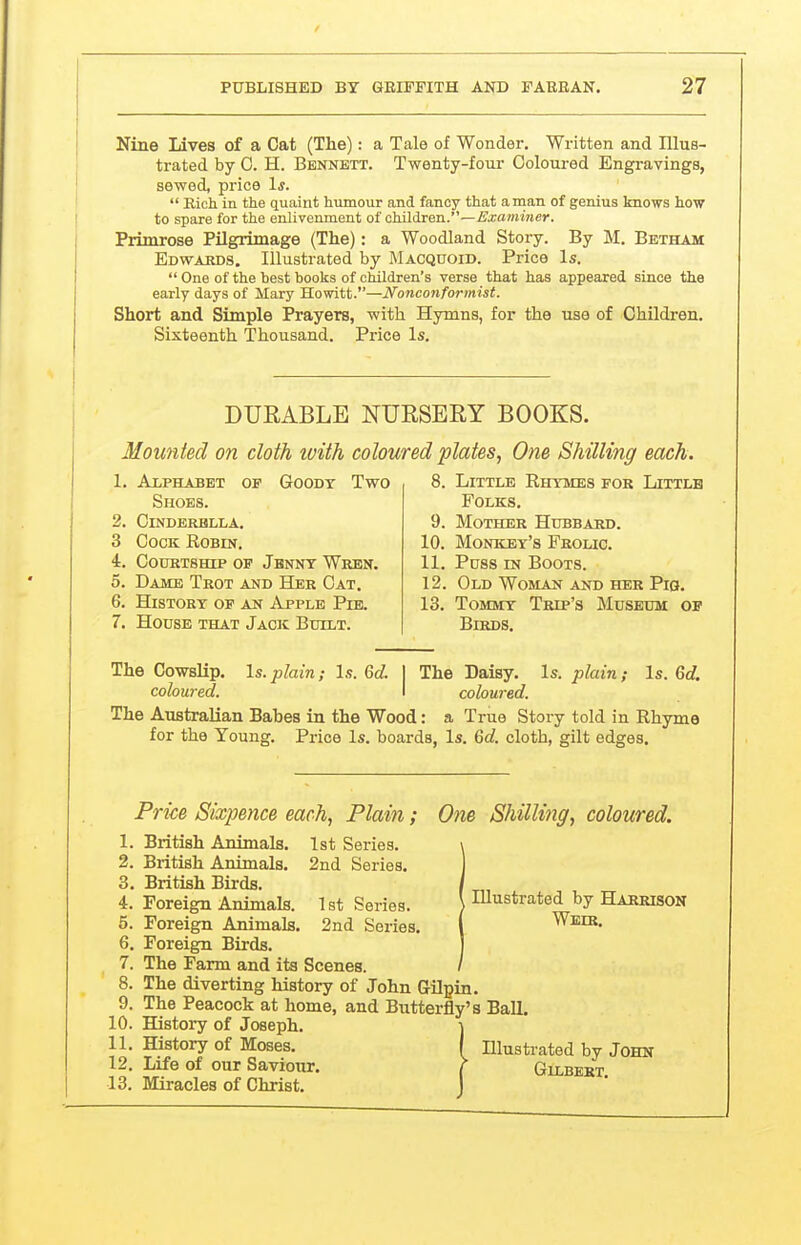 Nine Lives of a Cat (The): a Tale of Wonder. Written and Illus- trated by 0. H. Bennett. Twenty-fom- Coloured Engravings, sewed, price Is.  Eich in the quaint humour and fancy that anian of genius knows how to spare for the enlivenment of children.—£'xammer. Primrose Pilgrimage (The): a Woodland Story. By M. Betham Edwajids, Illustrated by Macquoid. Price Is.  One of the best books of children's verse that has appeared since the early days of Mary Howitt.—Nonconformist. Short and Simple Prayers, with Hymns, for the use of Children. Sixteenth Thousand. Price Is. DURABLE NURSERY BOOKS. Mounted on cloth ivith coloured plates, One Shilling each. Alphabet of Goody Two Shoes. CiNDBRBLLA. Cock Robin. COUKTSHIP OF JbNNT WrBN. Dame Teot and Her Cat, History of an Apple Pib. House that Jack Built. 9. 10. 11. 12, 13. Little Rhymes for Littlb Folks. Mother Hubbard. Monkey's Frolic. Puss IN Boots. Old Woman and her Pig. Tommy Trip's Museum of Birds. Is. plain; Is. Qd, The Cowslip. Is. jylain; Is. Qd. 1 The Daisy. coloured. I coloured. The Australian Babes in the Wood: a True Story told in Rhyme Price Is. boards, Is. &d. cloth, gilt edges. for the Young. Price Sixpence each, Plain; 0)ie Shilling, coloured. 1. British Animals. 1st Series. 2. British Animals. 2nd Series, 3. British Birds. , 4. Foreign Animals. Ist Series. UUustrated by Harrison 5. Foreign Animals. 2nd Series. ( Weir, 6. Foreign Birds. 7. The Farm and its Scenes. 8. The diverting history of John Gilpin, 9. The Peacock at home, and Butterfly's Ball. 10. History of Joseph. ] 11. History of Moses, I Illustrated by John 12. Life of our Saviour, ^ Gilbert 13. Miracles of Christ.