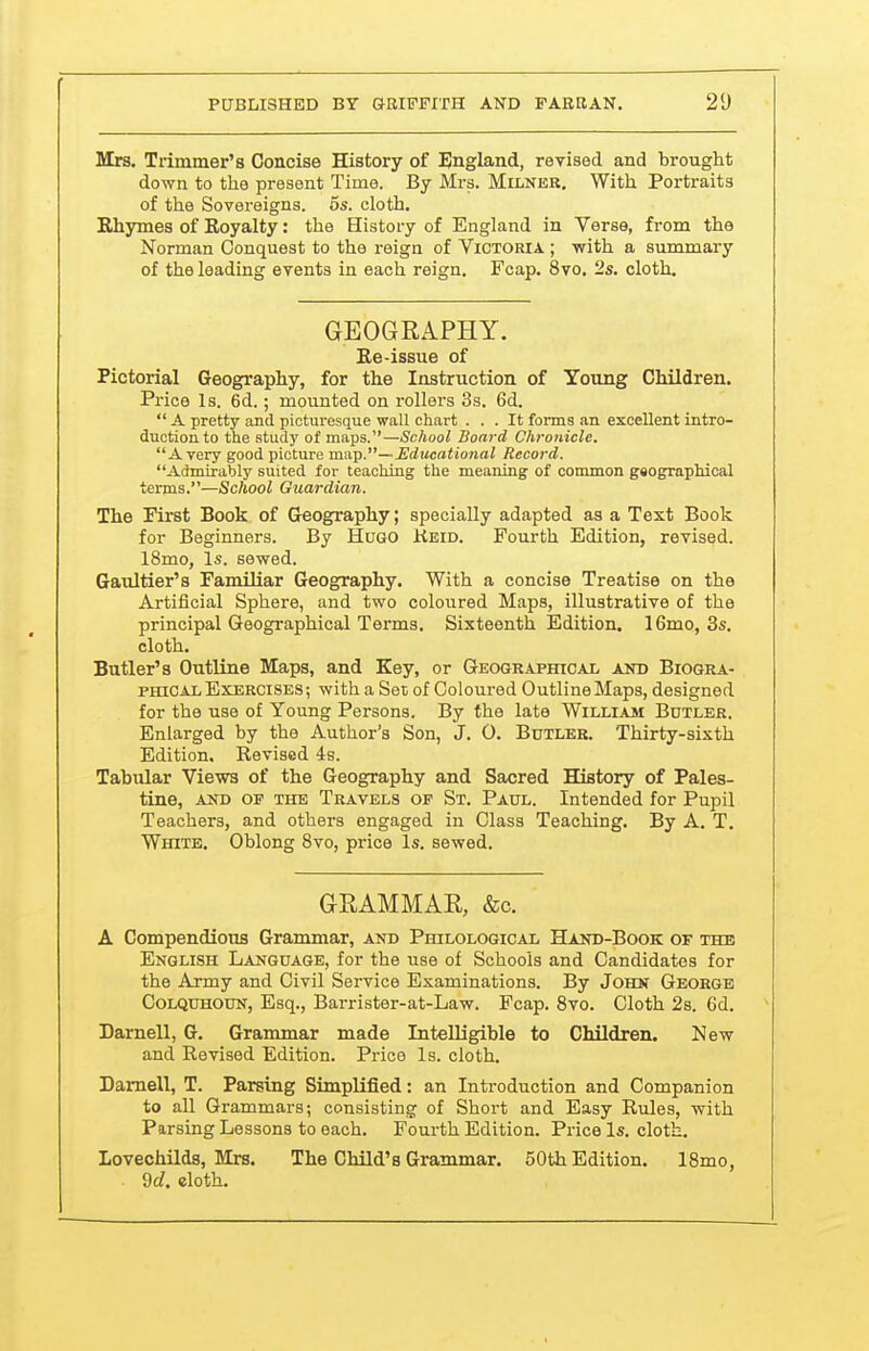 Mrs. Trimmer's Concise History of England, revised and brought down to the present Time. By Mrs. Milner. With Portraits of the Sovereigns. 5s. cloth. Rhymes of Royalty: the History of England in Verse, from the Norman Conquest to the reign of Victoria ; with a summary of the leading events in each reign. Fcap. 8vo. 2s. cloth. GEOGRAPHY. Re-issue of Pictorial Geography, for the Instruction of Young Children. Price Is. 6d.; mounted on rollers 3s. 6d.  A pretty and picturesque wall chart ... It forma an excellent intro- ductionto the study of maps.—School Board Chronicle. A very good picture mn^.—Edtieational Record. Admirably suited for teaching the meaning of common geographical terms.—School Guardian. The First Book of Geography; specially adapted as a Text Book for Beginners. By Hugo Keid. Fourth Edition, revised. 18mo, Is. sewed. Gaultier's Familiar Geography. With a concise Treatise on the Artificial Sphere, and two coloured Maps, illustrative of the principal Geographical Terms. Sixteenth Edition. 16mo, 3s. cloth. Butler's Outline Maps, and Key, or Geographical and Biogra- phical Exercises; with a Set of Coloured Outline Maps, designed for the use of Young Persons. By the late William Butler. Enlarged by the Author's Son, J. 0. Butler. Thirty-sixth Edition. Revised 4s. Tabular Views of the Geography and Sacred History of Pales- tine, AND OP THE Travels of St. Paul. Intended for Pupil Teachers, and others engaged in Class Teaching. By A. T. White. Oblong 8vo, price Is. sewed. GRAMMAE, &c. A Compendious Grammar, and Philological Hand-Book of the English Language, for the use of Schools and Candidates for the Army and Civil Service Examinations. By John George CoLQUHOUN, Esq., Barrister-at-Law. Fcap. Svo. Cloth 2s. 6d. Darnell, G. Grammar made Intelligible to Children. New and Revised Edition. Price Is. cloth. Darnell, T. Parsing Simplified: an Introduction and Companion to all Grammars; consisting of Short and Easy Rules, with Parsing Lessons to each. Fourth Edition. Price Is. cloth. LovecMlds, Mrs. The Child's Grammar. 50th Edition. IBmo, 9c?. eloth.