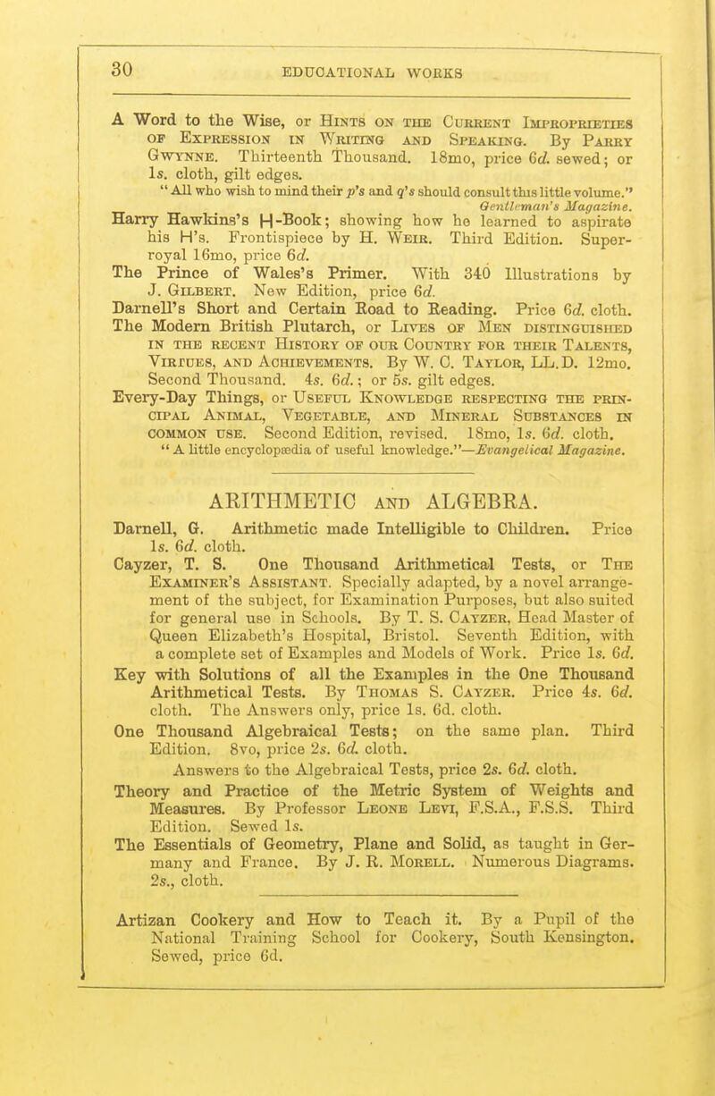 A Word to the Wise, or Hints on the Current Imi'roprieties OF Expression in Writing and Speaking. By Parry GwTNNE. Thirteenth Thousand. 18mo, price Gd. sewed; or Is. cloth, gilt edges.  All who wish to mind their p's and q's should consult this little volume. Oentlrman's Magazine. Harry Hawkins's H-Book; showing how he learned to aspirate his H's. Frontispiece by H. Weir. Third Edition. Super- royal 16mo, price 6d. The Prince of Wales's Primer. With 340 Illustrations by J. Gilbert. New Edition, price 60?. Darnell's Short and Certain Boad to Reading. Price 6c?. cloth. The Modern British Plutarch, or Lives of Men distinguished IN THE RECENT HiSTORY OF OUR COUNTRY FOR THEIR TaLBNTS, Virtues, and Achievements. By W. C. Taylor, LL.D. 12mo, Second Thousand. 4s. 6d.; or 5s. gilt edges. Every-Day Things, or Useful Knowledge respecting the prin- cipal Animal, Vegetable, and Mineral Substances in common use. Second Edition, revised. 18mo, Is. (id. cloth.  A little eneyclopsBdia of useful knowledge.—Evangelical Magazine. ARITHMETIC and ALGEBRA. Darnell, G. Arithmetic made Intelligible to Children. Price Is. 6<f. cloth. Cayzer, T. S. One Thousand Arithmetical Testa, or The Examiner's Assistant. Specially adapted, by a novel an'ange- ment of the subject, for Examination Purposes, but also suited for general use in Schools. By T. S. Cayzer, Head Master of Queen Elizabeth's Hospital, Bristol. Seventh Edition, with a complete set of Examples and Models of Work. Price Is. Gd. Key with Solutions of all the Examples in the One Thousand Arithmetical Tests. By Thomas S. Cayzer. Price 4s. Gd. cloth. The Answers only, price Is. 6d. cloth. One Thousand Algebraical Teste; on the same plan. Third Edition. 8vo, price 2s. Gd. cloth. Answers to the Algebraical Tests, price 2s. Gd. cloth. Theory and Practice of the Metric System of Weights and Measures. By Professor Leone Levi, F.S.A., F.S.S. Third Edition. Sewed Is. The Essentials of Geometry, Plane and Solid, as taught in Ger- many and France. By J. R. Morell. Numerous Diagi-ams. 2s., cloth. Artizan Cookery and How to Teach it. By a Pupil of the National Training School for Cookery, South Kensington. Sewed, price 6d.