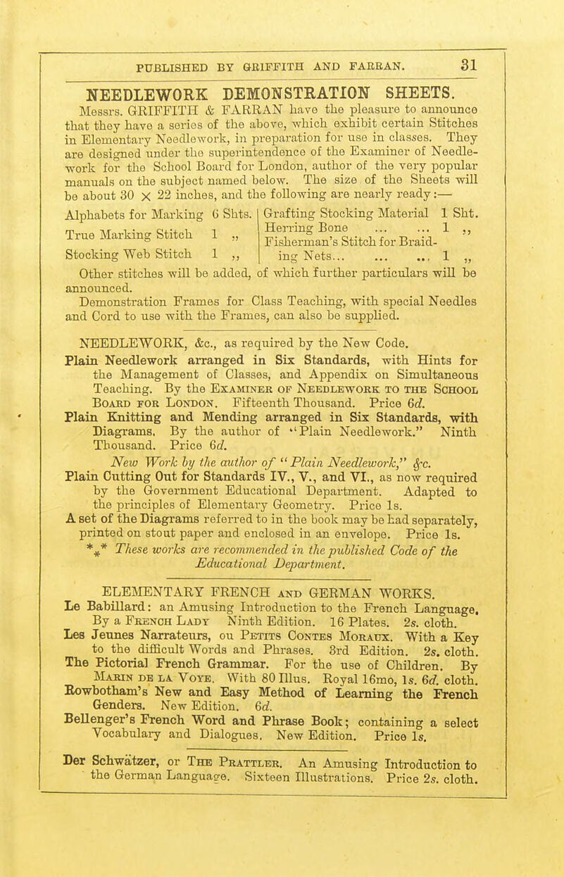 NEEDLEWORK DEMONSTRATION SHEETS. Messrs. GRIFFITH & FARRAN have the pleasure to announce that they have a series of the above, which exhibit certain Stitches in Elementary Needlework, in preparation for use in classes. They are designed under the superintendence of the Examiner of Needle- work for the School Board for London, author of the very popular manuals on the subject named below. The size of the Sheets will be about 30 x 22 inches, and the following are nearly ready:— Grafting Stocking Material 1 Sht. Herring Bone ... ... 1 Fisherman's Stitch for Braid- ing Nets... 1 „ Other stitches will be added, of which further particulars will ba announced. Demonstration Frames for Class Teaching, with special Needles and Cord to use with the Frames, can also be supplied. Alphabets for Marking G Shts. True Marking Stitch 1 ,, Stocking Web Stitch 1 ,, NEEDLEWORK, &c., as required by the New Code. Plain Needlework arranged in Six Standards, with Hints for the Management of Classes, and Appendix on Simultaneous Teaching. By the Examiner of Needlework to the School Board for London. Fifteenth Thousand. Price 6c?. Plain Knitting and Mending arranged in Six Standards, with Diagrams. By the author of Plain Needlework. Ninth Thousand. Price 6c?. New Work hy the author of Plain Needlework, Sfc. Plain Cutting Out for Standards IV., V., and VI., as now required by the Government Educational Department. Adapted to the principles of Elementary Geometry. Price Is. A set of the Diagrams referred to in the book may be had separately, printed on stout paper and enclosed in an envelope. Price Is. These works are recommended in the published Code of the Educational Department. ELEMENTARY FRENCH and GERMAN WORKS. Le BabUlard: an Amusing Introduction to the French Language. By a French Ladt Ninth Edition. 16 Plates. 2s. cloth. Les Jeunes Narratenrs, ou Petits Contes Moratjx. With a Key to the difficult Words and Phrases. 3rd Edition. 2s. cloth. The Pictorial French Grammar. For the use of Children. By Marin DE LA Voye. With SOIllus. Royall6mo, Is. 6tf. cloth. Eowbotham's New and Easy Method of Learning the French Genders. New Edition. Qd. Bellenger's French Word and Phrase Book; containing a select Vocabulary and Dialogues. New Edition. Price Is. Der Schwatzer, or The Prattler. An Amusing Introduction to the German Language. Sixteen Illustrations. Price 2s. cloth.