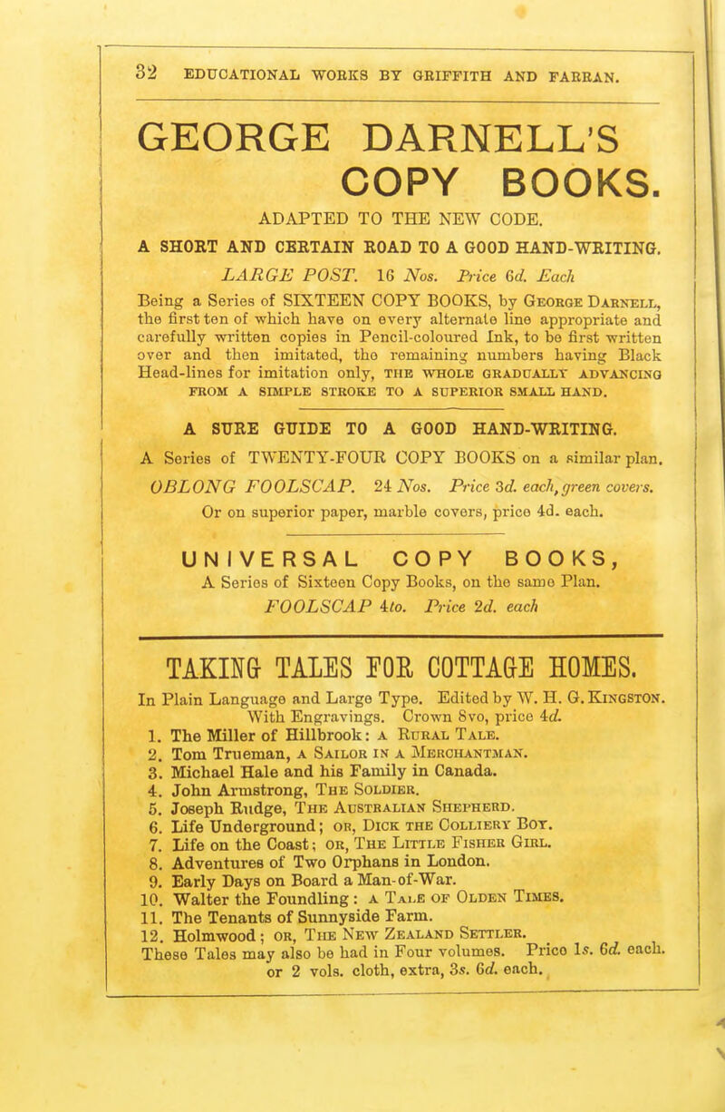 GEORGE DARNELL'S COPY BOOKS. ADAPTED TO THE NEW CODE. A SHORT AND CERTAIN ROAD TO A GOOD HAND-WRITING. LARGE POST. 16 Nos. Price Gd. Each Being a Series of SIXTEEN COPY BOOKS, by Geoege Darnell, the first ten of which have on every alternate line appropriate and carefully written copies in Pencil-coloured Ink, to bo first written over and then imitated, tho remaining numbers having Black Head-lines for imitation only, the whole gradually advancing FROM A SIMPLE STROKE TO A SUPERIOR SMALL HAND. A SURE GUIDE TO A GOOD HAND-WRITING. A Series of TWENTY-FOUR COPY BOOKS on a similar plan. OBLONG FOOLSCAP. 24: Nos. Price 3d. each,green covers. Or on superior paper, marble covers, price 4d. each. UNIVERSAL COPY BOOKS, A Series of Sixteen Copy Books, on the same Plan. FOOLSCAP 4/0. Price 2d. each TAKIN& TALES FOE COTTAGE HOMES. In Plain Language and Large Type. Edited by W. H. G. Kingston. With Engravings. Crown 8vo, pi-ice id. 1. The Miller of Hillbrook: a Rural Tale. 2. Tom Trueman, a Sailor in a Merchantman. 3. Michael Hale and his Family in Canada. 4. John Armstrong, The Soldier. 5. Joseph Rudge, The Australian Shepherd. 6. Life Underground; or, Dick the Colliery Bot. 7. Life on the Coast; or, The Little Fisher Girl. 8. Adventures of Two Orphans in London. 9. Early Days on Board a Man-of-War. 10. Walter the Foundling : a Tai.e of Olden Times. 11. The Tenants of Sunnyside Farm. 12. Holmwood; or, The New Zealand Settler. These Tales may also be had in Four volumes. Price Is. 6d. each, or 2 vols, cloth, extra, 3s. Qd. each.